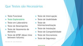 Internal Use Only 
QueTestes sãoNecessários 
TesteFuncional 
TesteExploratório 
TesteemLaboratório 
Testede Desempenho 
Testede Vazamentode Memória 
Testede MTBF (Mean time between failures) 
Testede Interrupção 
Testede Usabilidade 
Testede Internacionalização 
Testede Instalação 
Testede Compatibilidade 
Testede Sincronismo 
Testede Segurança 
Eliane Collins| INdT | eliane.collins@indt.og.br 7 
 