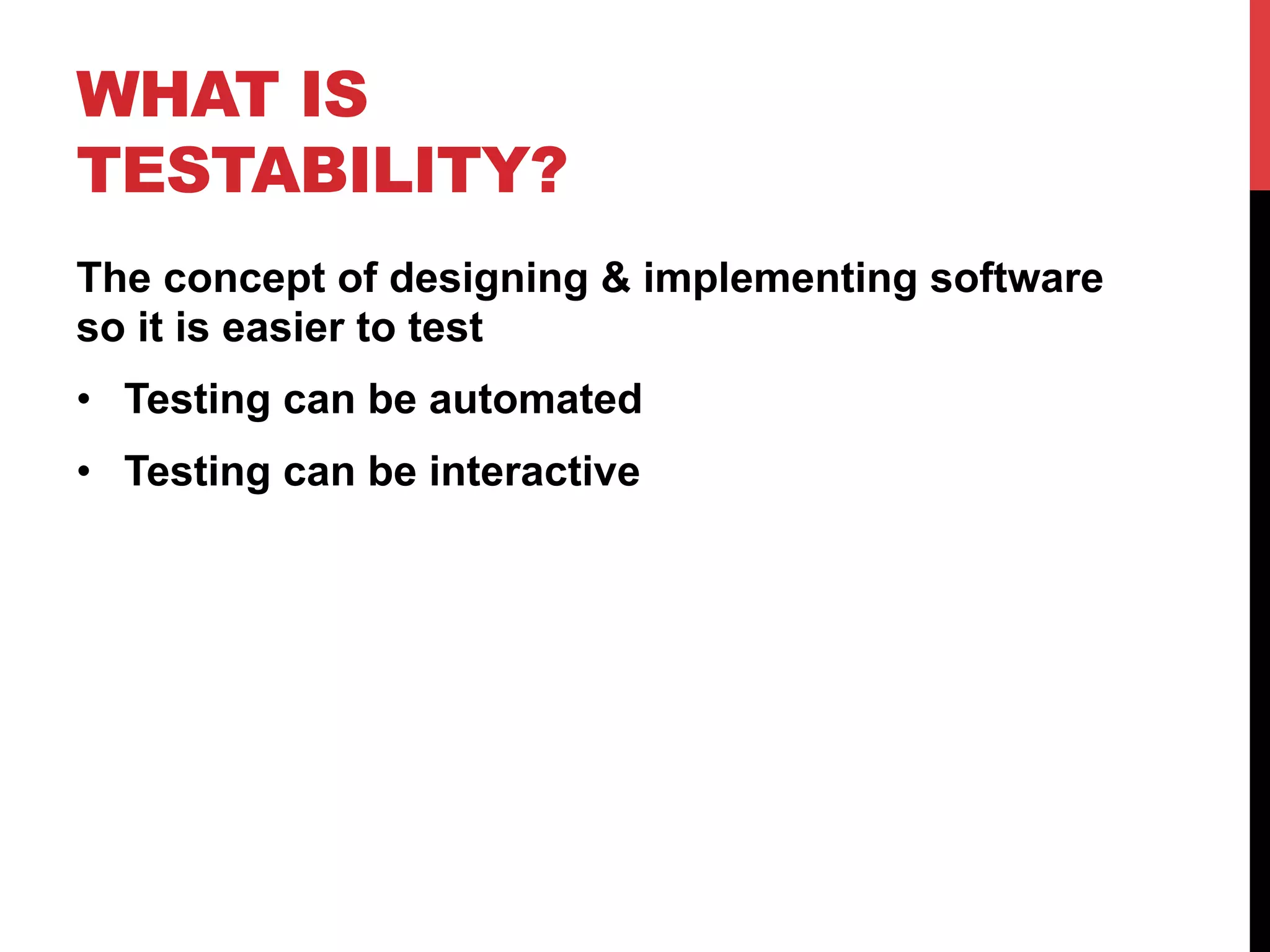 WHAT IS 
TESTABILITY? 
The concept of designing & implementing software 
so it is easier to test 
• Testing can be automated 
• Testing can be interactive 
 