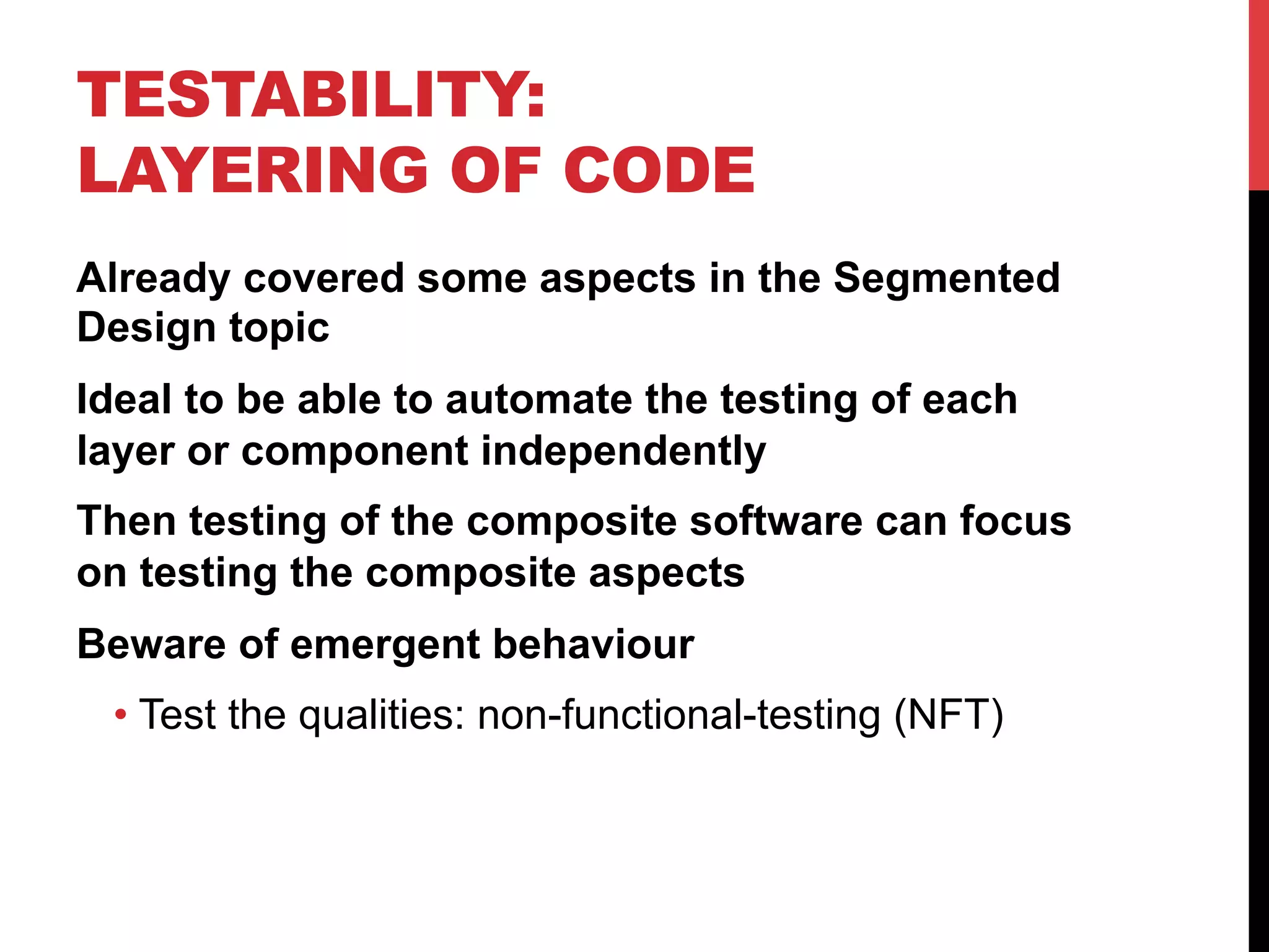 TESTABILITY: 
LAYERING OF CODE 
Already covered some aspects in the Segmented 
Design topic 
Ideal to be able to automate the testing of each 
layer or component independently 
Then testing of the composite software can focus 
on testing the composite aspects 
Beware of emergent behaviour 
• Test the qualities: non-functional-testing (NFT) 
 