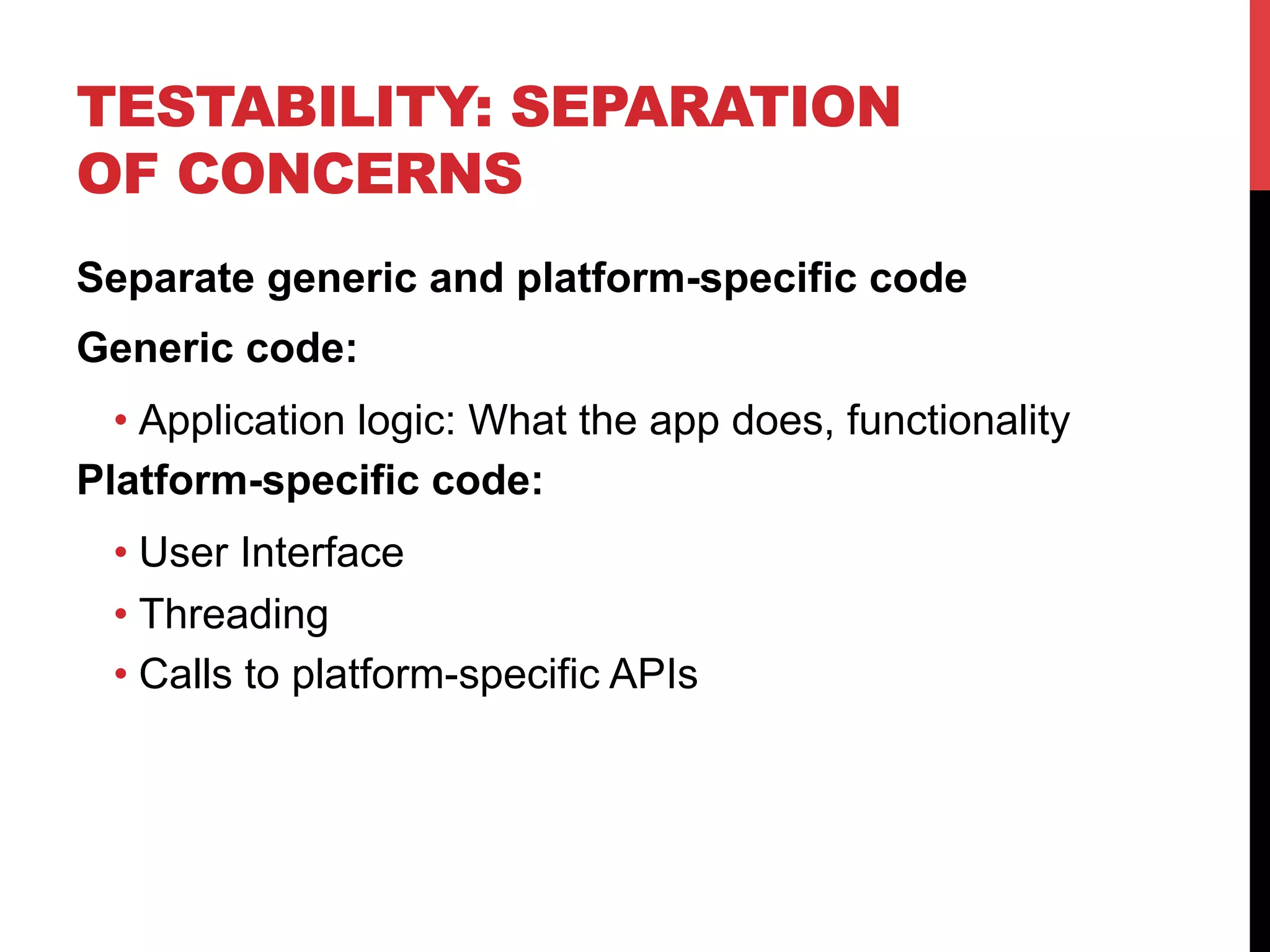 TESTABILITY: SEPARATION 
OF CONCERNS 
Separate generic and platform-specific code 
Generic code: 
• Application logic: What the app does, functionality 
Platform-specific code: 
• User Interface 
• Threading 
• Calls to platform-specific APIs 
 