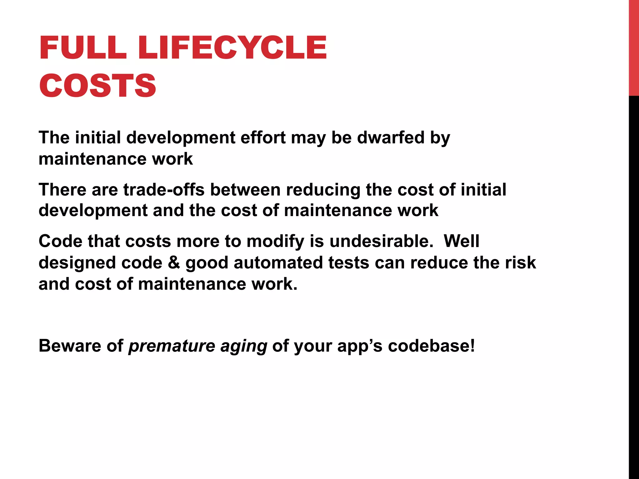 FULL LIFECYCLE 
COSTS 
The initial development effort may be dwarfed by 
maintenance work 
There are trade-offs between reducing the cost of initial 
development and the cost of maintenance work 
Code that costs more to modify is undesirable. Well 
designed code & good automated tests can reduce the risk 
and cost of maintenance work. 
Beware of premature aging of your app’s codebase! 
 