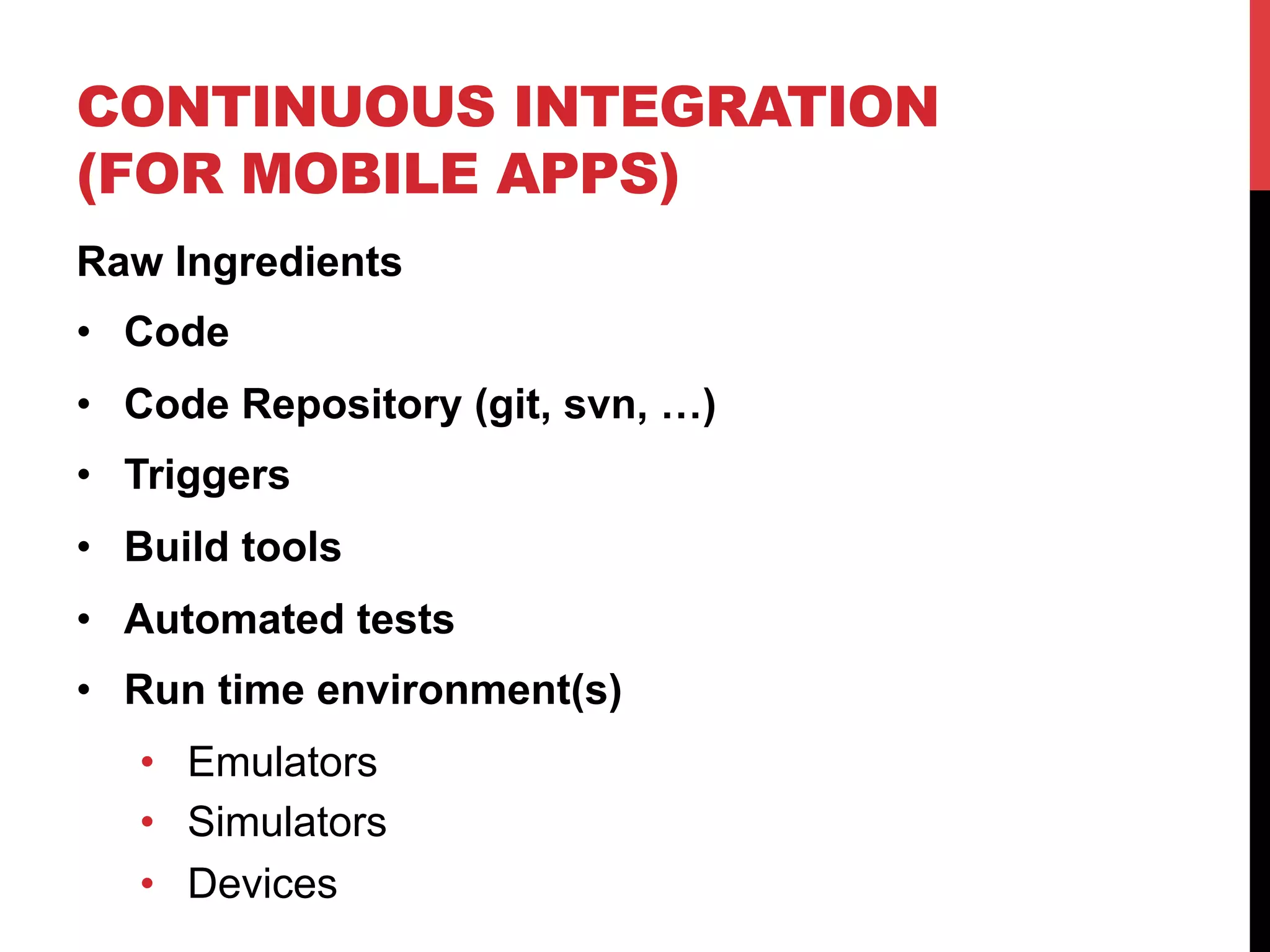 CONTINUOUS INTEGRATION 
(FOR MOBILE APPS) 
Raw Ingredients 
• Code 
• Code Repository (git, svn, …) 
• Triggers 
• Build tools 
• Automated tests 
• Run time environment(s) 
• Emulators 
• Simulators 
• Devices 
 
