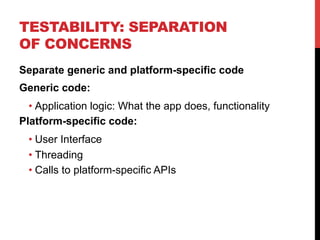 TESTABILITY: SEPARATION 
OF CONCERNS 
Separate generic and platform-specific code 
Generic code: 
• Application logic: What the app does, functionality 
Platform-specific code: 
• User Interface 
• Threading 
• Calls to platform-specific APIs 
 