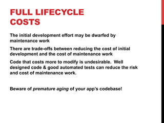 FULL LIFECYCLE 
COSTS 
The initial development effort may be dwarfed by 
maintenance work 
There are trade-offs between reducing the cost of initial 
development and the cost of maintenance work 
Code that costs more to modify is undesirable. Well 
designed code & good automated tests can reduce the risk 
and cost of maintenance work. 
Beware of premature aging of your app’s codebase! 
 