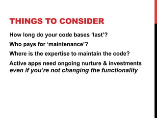 THINGS TO CONSIDER 
How long do your code bases ‘last’? 
Who pays for ‘maintenance’? 
Where is the expertise to maintain the code? 
Active apps need ongoing nurture & investments 
even if you’re not changing the functionality 
 