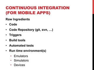 CONTINUOUS INTEGRATION 
(FOR MOBILE APPS) 
Raw Ingredients 
• Code 
• Code Repository (git, svn, …) 
• Triggers 
• Build tools 
• Automated tests 
• Run time environment(s) 
• Emulators 
• Simulators 
• Devices 
 