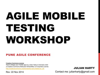 AGILE MOBILE 
TESTING 
WORKSHOP 
PUNE AGILE CONFERENCE 
JULIAN HARTY 
Creative Commons License 
How to design your mobile apps by Julian Harty is licensed under 
a Creative Commons Attribution-ShareAlike 3.0 Unported License. 
http://creativecommons.org/licenses/by-sa/3.0/deed.en_US 
Contact me: Rev: 22 Nov 2014 julianharty@gmail.com 
 