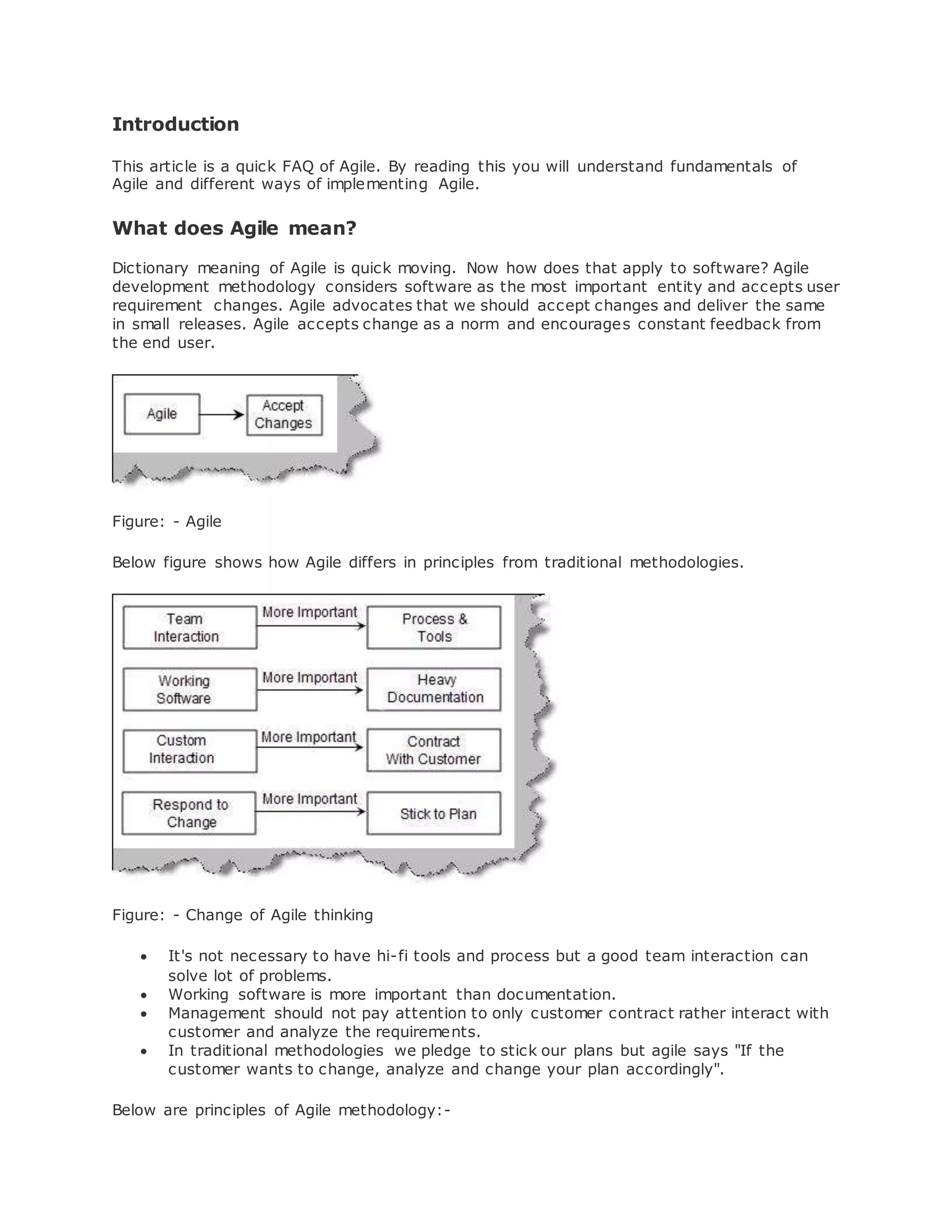 Introduction 
This article is a quick FAQ of Agile. By reading this you will understand fundamentals of 
Agile and different ways of implementing Agile. 
What does Agile mean? 
Dictionary meaning of Agile is quick moving. Now how does that apply to software? Agile 
development methodology considers software as the most important entity and accepts user 
requirement changes. Agile advocates that we should accept changes and deliver the same 
in small releases. Agile accepts change as a norm and encourages constant feedback from 
the end user. 
Figure: - Agile 
Below figure shows how Agile differs in principles from traditional methodologies. 
Figure: - Change of Agile thinking 
 It's not necessary to have hi-fi tools and process but a good team interaction can 
solve lot of problems. 
 Working software is more important than documentation. 
 Management should not pay attention to only customer contract rather interact with 
customer and analyze the requirements. 
 In traditional methodologies we pledge to stick our plans but agile says "If the 
customer wants to change, analyze and change your plan accordingly". 
Below are principles of Agile methodology:- 
 