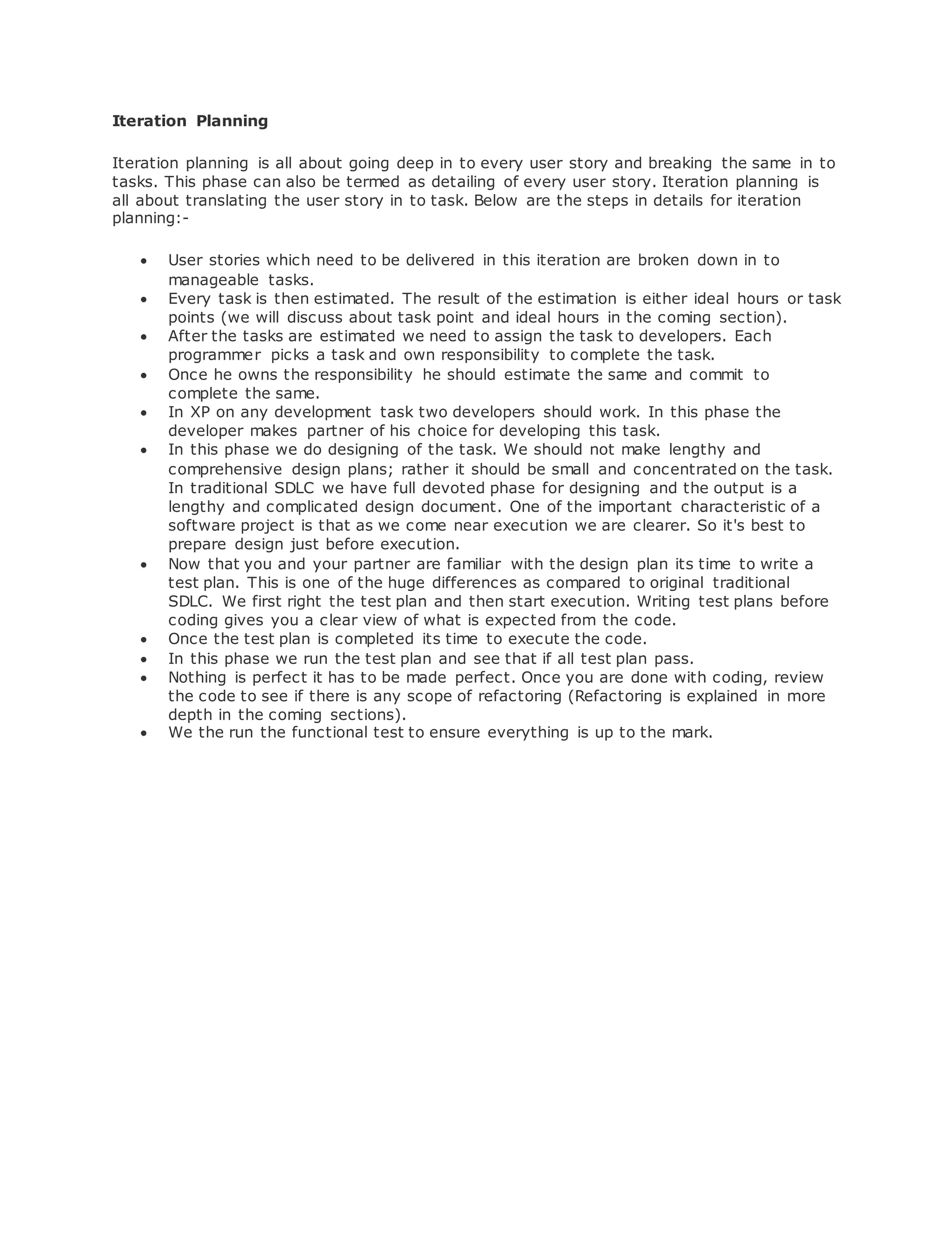 Iteration Planning 
Iteration planning is all about going deep in to every user story and breaking the same in to 
tasks. This phase can also be termed as detailing of every user story. Iteration planning is 
all about translating the user story in to task. Below are the steps in details for iteration 
planning:- 
 User stories which need to be delivered in this iteration are broken down in to 
manageable tasks. 
 Every task is then estimated. The result of the estimation is either ideal hours or task 
points (we will discuss about task point and ideal hours in the coming section). 
 After the tasks are estimated we need to assign the task to developers. Each 
programmer picks a task and own responsibility to complete the task. 
 Once he owns the responsibility he should estimate the same and commit to 
complete the same. 
 In XP on any development task two developers should work. In this phase the 
developer makes partner of his choice for developing this task. 
 In this phase we do designing of the task. We should not make lengthy and 
comprehensive design plans; rather it should be small and concentrated on the task. 
In traditional SDLC we have full devoted phase for designing and the output is a 
lengthy and complicated design document. One of the important characteristic of a 
software project is that as we come near execution we are clearer. So it's best to 
prepare design just before execution. 
 Now that you and your partner are familiar with the design plan its time to write a 
test plan. This is one of the huge differences as compared to original traditional 
SDLC. We first right the test plan and then start execution. Writing test plans before 
coding gives you a clear view of what is expected from the code. 
 Once the test plan is completed its time to execute the code. 
 In this phase we run the test plan and see that if all test plan pass. 
 Nothing is perfect it has to be made perfect. Once you are done with coding, review 
the code to see if there is any scope of refactoring (Refactoring is explained in more 
depth in the coming sections). 
 We the run the functional test to ensure everything is up to the mark. 
 