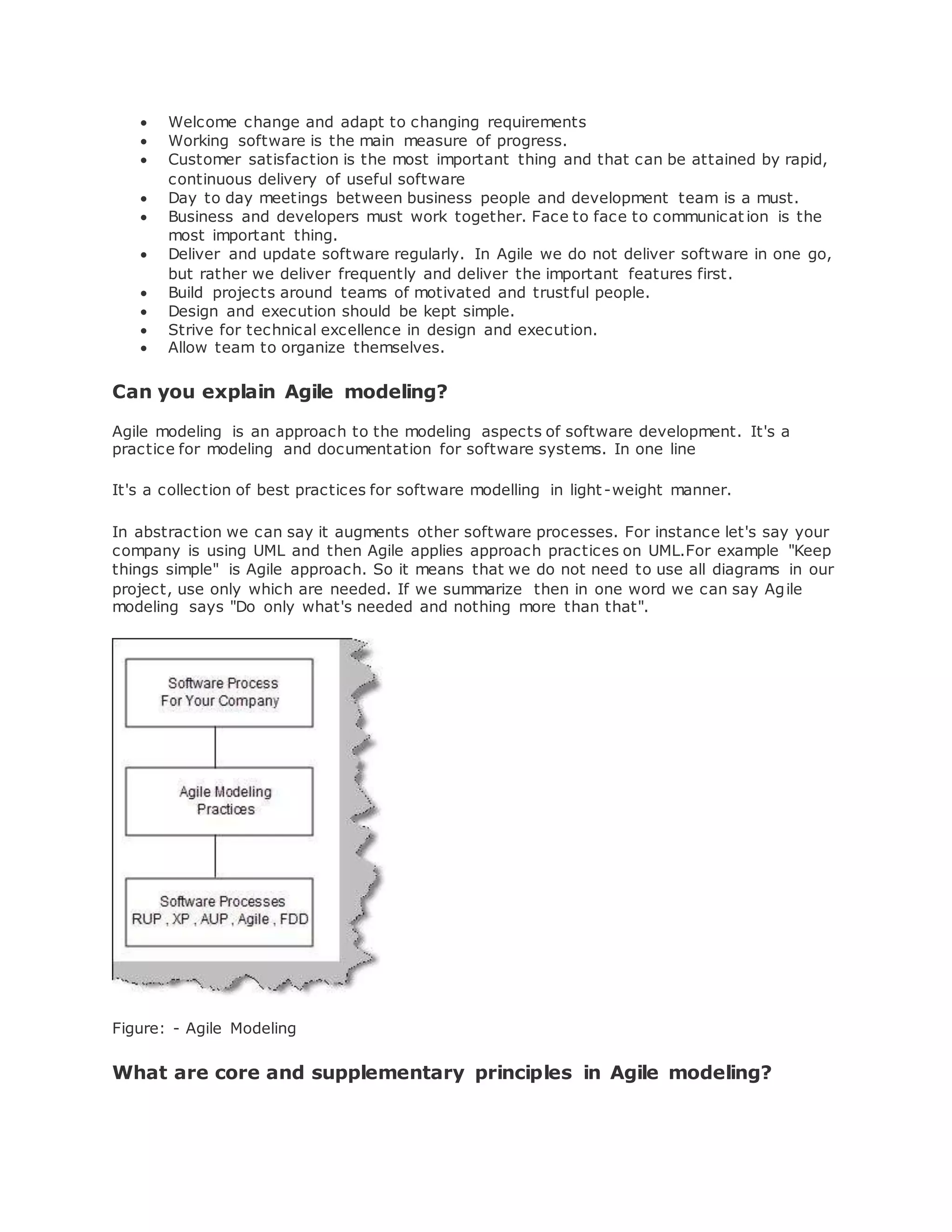  Welcome change and adapt to changing requirements 
 Working software is the main measure of progress. 
 Customer satisfaction is the most important thing and that can be attained by rapid, 
continuous delivery of useful software 
 Day to day meetings between business people and development team is a must. 
 Business and developers must work together. Face to face to communicat ion is the 
most important thing. 
 Deliver and update software regularly. In Agile we do not deliver software in one go, 
but rather we deliver frequently and deliver the important features first. 
 Build projects around teams of motivated and trustful people. 
 Design and execution should be kept simple. 
 Strive for technical excellence in design and execution. 
 Allow team to organize themselves. 
Can you explain Agile modeling? 
Agile modeling is an approach to the modeling aspects of software development. It's a 
practice for modeling and documentation for software systems. In one line 
It's a collection of best practices for software modelling in light -weight manner. 
In abstraction we can say it augments other software processes. For instance let's say your 
company is using UML and then Agile applies approach practices on UML.For example "Keep 
things simple" is Agile approach. So it means that we do not need to use all diagrams in our 
project, use only which are needed. If we summarize then in one word we can say Agile 
modeling says "Do only what's needed and nothing more than that". 
Figure: - Agile Modeling 
What are core and supplementary principles in Agile modeling? 
 