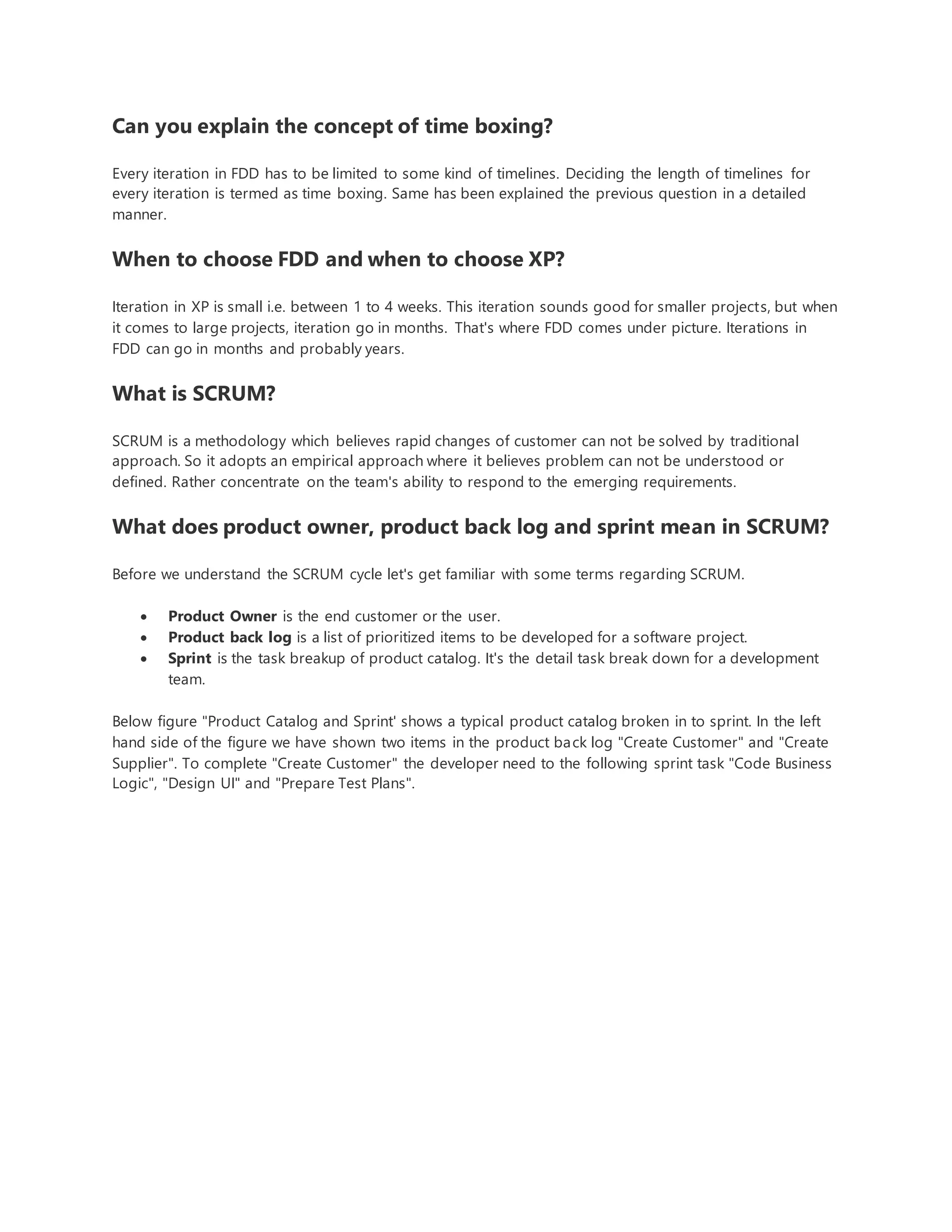Can you explain the concept of time boxing? 
Every iteration in FDD has to be limited to some kind of timelines. Deciding the length of timelines for 
every iteration is termed as time boxing. Same has been explained the previous question in a detailed 
manner. 
When to choose FDD and when to choose XP? 
Iteration in XP is small i.e. between 1 to 4 weeks. This iteration sounds good for smaller projects, but when 
it comes to large projects, iteration go in months. That's where FDD comes under picture. Iterations in 
FDD can go in months and probably years. 
What is SCRUM? 
SCRUM is a methodology which believes rapid changes of customer can not be solved by traditional 
approach. So it adopts an empirical approach where it believes problem can not be understood or 
defined. Rather concentrate on the team's ability to respond to the emerging requirements. 
What does product owner, product back log and sprint mean in SCRUM? 
Before we understand the SCRUM cycle let's get familiar with some terms regarding SCRUM. 
 Product Owner is the end customer or the user. 
 Product back log is a list of prioritized items to be developed for a software project. 
 Sprint is the task breakup of product catalog. It's the detail task break down for a development 
team. 
Below figure "Product Catalog and Sprint' shows a typical product catalog broken in to sprint. In the left 
hand side of the figure we have shown two items in the product back log "Create Customer" and "Create 
Supplier". To complete "Create Customer" the developer need to the following sprint task "Code Business 
Logic", "Design UI" and "Prepare Test Plans". 
 