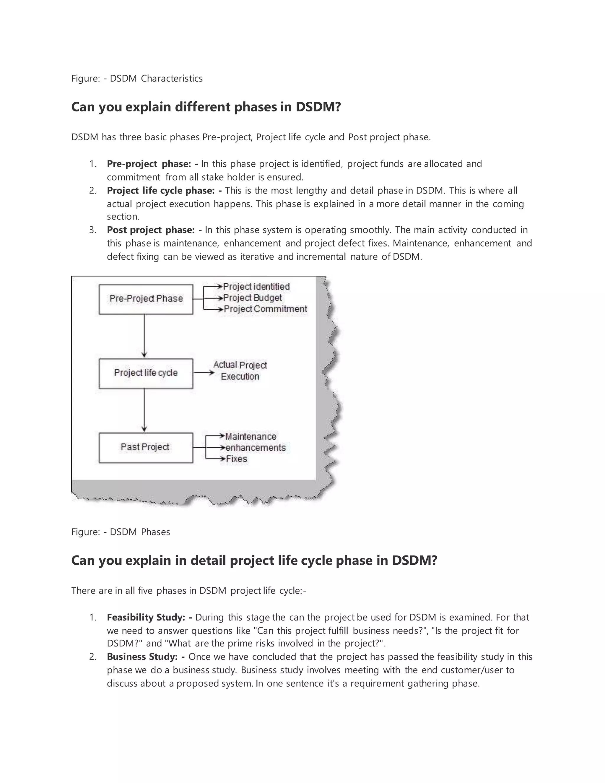 Figure: - DSDM Characteristics 
Can you explain different phases in DSDM? 
DSDM has three basic phases Pre-project, Project life cycle and Post project phase. 
1. Pre-project phase: - In this phase project is identified, project funds are allocated and 
commitment from all stake holder is ensured. 
2. Project life cycle phase: - This is the most lengthy and detail phase in DSDM. This is where all 
actual project execution happens. This phase is explained in a more detail manner in the coming 
section. 
3. Post project phase: - In this phase system is operating smoothly. The main activity conducted in 
this phase is maintenance, enhancement and project defect fixes. Maintenance, enhancement and 
defect fixing can be viewed as iterative and incremental nature of DSDM. 
Figure: - DSDM Phases 
Can you explain in detail project life cycle phase in DSDM? 
There are in all five phases in DSDM project life cycle:- 
1. Feasibility Study: - During this stage the can the project be used for DSDM is examined. For that 
we need to answer questions like "Can this project fulfill business needs?", "Is the project fit for 
DSDM?" and "What are the prime risks involved in the project?". 
2. Business Study: - Once we have concluded that the project has passed the feasibility study in this 
phase we do a business study. Business study involves meeting with the end customer/user to 
discuss about a proposed system. In one sentence it's a requirement gathering phase. 
 