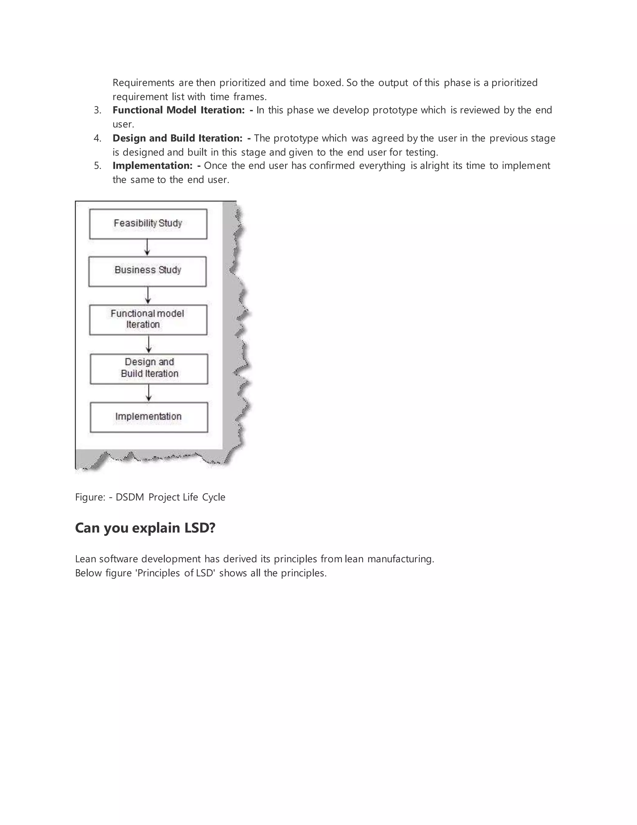 Requirements are then prioritized and time boxed. So the output of this phase is a prioritized 
requirement list with time frames. 
3. Functional Model Iteration: - In this phase we develop prototype which is reviewed by the end 
user. 
4. Design and Build Iteration: - The prototype which was agreed by the user in the previous stage 
is designed and built in this stage and given to the end user for testing. 
5. Implementation: - Once the end user has confirmed everything is alright its time to implement 
the same to the end user. 
Figure: - DSDM Project Life Cycle 
Can you explain LSD? 
Lean software development has derived its principles from lean manufacturing. 
Below figure 'Principles of LSD' shows all the principles. 
 