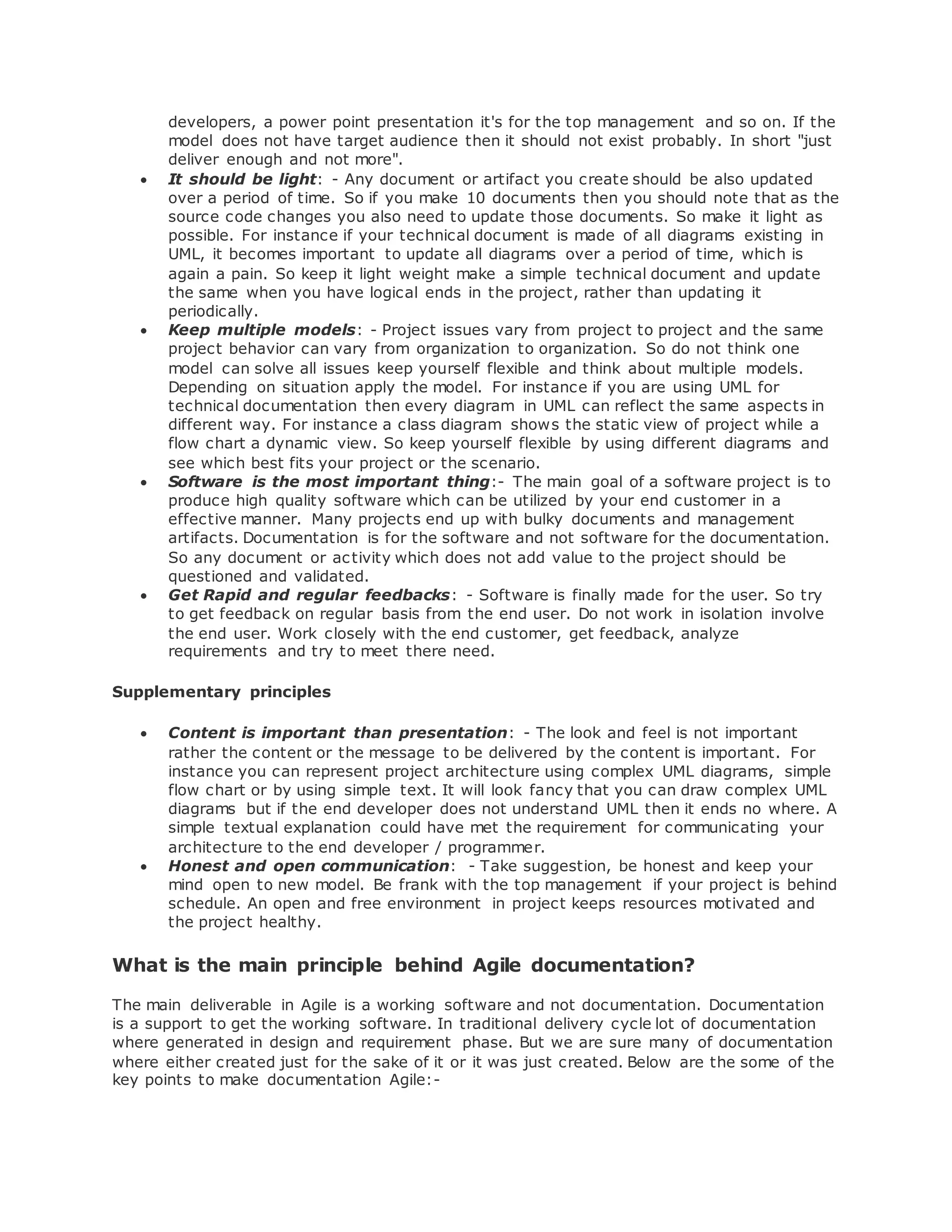 developers, a power point presentation it's for the top management and so on. If the 
model does not have target audience then it should not exist probably. In short "just 
deliver enough and not more". 
 It should be light: - Any document or artifact you create should be also updated 
over a period of time. So if you make 10 documents then you should note that as the 
source code changes you also need to update those documents. So make it light as 
possible. For instance if your technical document is made of all diagrams existing in 
UML, it becomes important to update all diagrams over a period of time, which is 
again a pain. So keep it light weight make a simple technical document and update 
the same when you have logical ends in the project, rather than updating it 
periodically. 
 Keep multiple models: - Project issues vary from project to project and the same 
project behavior can vary from organization to organization. So do not think one 
model can solve all issues keep yourself flexible and think about multiple models. 
Depending on situation apply the model. For instance if you are using UML for 
technical documentation then every diagram in UML can reflect the same aspects in 
different way. For instance a class diagram shows the static view of project while a 
flow chart a dynamic view. So keep yourself flexible by using different diagrams and 
see which best fits your project or the scenario. 
 Software is the most important thing:- The main goal of a software project is to 
produce high quality software which can be utilized by your end customer in a 
effective manner. Many projects end up with bulky documents and management 
artifacts. Documentation is for the software and not software for the documentation. 
So any document or activity which does not add value to the project should be 
questioned and validated. 
 Get Rapid and regular feedbacks: - Software is finally made for the user. So try 
to get feedback on regular basis from the end user. Do not work in isolation involve 
the end user. Work closely with the end customer, get feedback, analyze 
requirements and try to meet there need. 
Supplementary principles 
 Content is important than presentation: - The look and feel is not important 
rather the content or the message to be delivered by the content is important. For 
instance you can represent project architecture using complex UML diagrams, simple 
flow chart or by using simple text. It will look fancy that you can draw complex UML 
diagrams but if the end developer does not understand UML then it ends no where. A 
simple textual explanation could have met the requirement for communicating your 
architecture to the end developer / programmer. 
 Honest and open communication: - Take suggestion, be honest and keep your 
mind open to new model. Be frank with the top management if your project is behind 
schedule. An open and free environment in project keeps resources motivated and 
the project healthy. 
What is the main principle behind Agile documentation? 
The main deliverable in Agile is a working software and not documentation. Documentation 
is a support to get the working software. In traditional delivery cycle lot of documentation 
where generated in design and requirement phase. But we are sure many of documentation 
where either created just for the sake of it or it was just created. Below are the some of the 
key points to make documentation Agile:- 
 