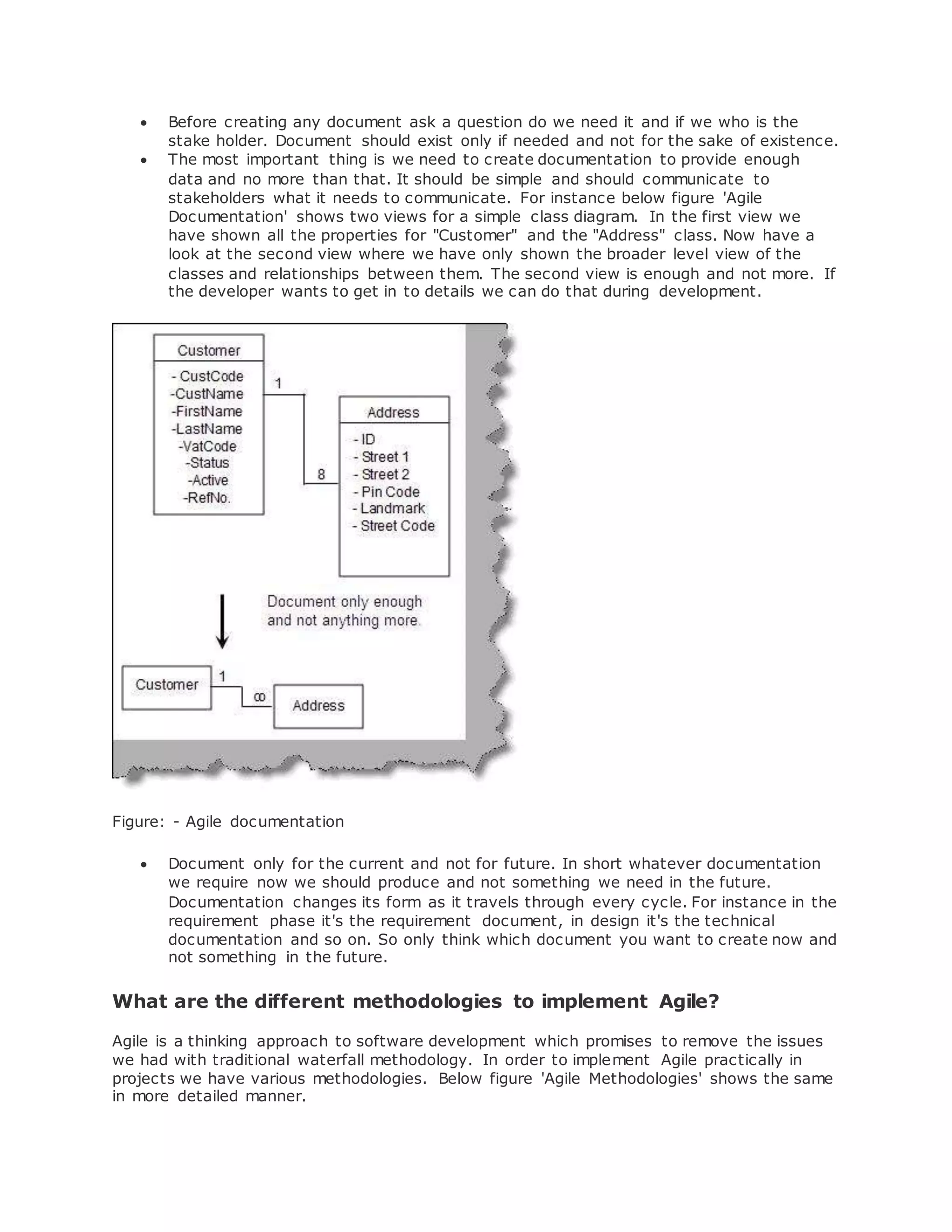  Before creating any document ask a question do we need it and if we who is the 
stake holder. Document should exist only if needed and not for the sake of existence. 
 The most important thing is we need to create documentation to provide enough 
data and no more than that. It should be simple and should communicate to 
stakeholders what it needs to communicate. For instance below figure 'Agile 
Documentation' shows two views for a simple class diagram. In the first view we 
have shown all the properties for "Customer" and the "Address" class. Now have a 
look at the second view where we have only shown the broader level view of the 
classes and relationships between them. The second view is enough and not more. If 
the developer wants to get in to details we can do that during development. 
Figure: - Agile documentation 
 Document only for the current and not for future. In short whatever documentation 
we require now we should produce and not something we need in the future. 
Documentation changes its form as it travels through every cycle. For instance in the 
requirement phase it's the requirement document, in design it's the technical 
documentation and so on. So only think which document you want to create now and 
not something in the future. 
What are the different methodologies to implement Agile? 
Agile is a thinking approach to software development which promises to remove the issues 
we had with traditional waterfall methodology. In order to implement Agile practically in 
projects we have various methodologies. Below figure 'Agile Methodologies' shows the same 
in more detailed manner. 
 