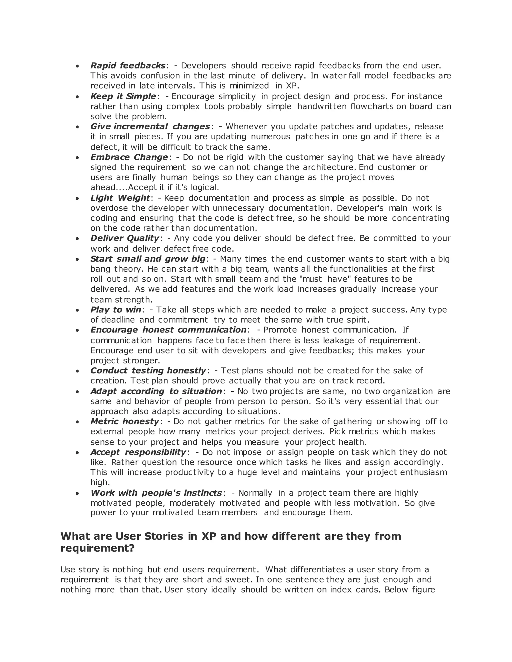  Rapid feedbacks: - Developers should receive rapid feedbacks from the end user. 
This avoids confusion in the last minute of delivery. In water fall model feedbacks are 
received in late intervals. This is minimized in XP. 
 Keep it Simple: - Encourage simplicity in project design and process. For instance 
rather than using complex tools probably simple handwritten flowcharts on board can 
solve the problem. 
 Give incremental changes: - Whenever you update patches and updates, release 
it in small pieces. If you are updating numerous patches in one go and if there is a 
defect, it will be difficult to track the same. 
 Embrace Change: - Do not be rigid with the customer saying that we have already 
signed the requirement so we can not change the architecture. End customer or 
users are finally human beings so they can change as the project moves 
ahead....Accept it if it's logical. 
 Light Weight: - Keep documentation and process as simple as possible. Do not 
overdose the developer with unnecessary documentation. Developer's main work is 
coding and ensuring that the code is defect free, so he should be more concentrating 
on the code rather than documentation. 
 Deliver Quality: - Any code you deliver should be defect free. Be committed to your 
work and deliver defect free code. 
 Start small and grow big: - Many times the end customer wants to start with a big 
bang theory. He can start with a big team, wants all the functionalities at the first 
roll out and so on. Start with small team and the "must have" features to be 
delivered. As we add features and the work load increases gradually increase your 
team strength. 
 Play to win: - Take all steps which are needed to make a project success. Any type 
of deadline and commitment try to meet the same with true spirit. 
 Encourage honest communication: - Promote honest communication. If 
communication happens face to face then there is less leakage of requirement. 
Encourage end user to sit with developers and give feedbacks; this makes your 
project stronger. 
 Conduct testing honestly: - Test plans should not be created for the sake of 
creation. Test plan should prove actually that you are on track record. 
 Adapt according to situation: - No two projects are same, no two organization are 
same and behavior of people from person to person. So it's very essential that our 
approach also adapts according to situations. 
 Metric honesty: - Do not gather metrics for the sake of gathering or showing off to 
external people how many metrics your project derives. Pick metrics which makes 
sense to your project and helps you measure your project health. 
 Accept responsibility: - Do not impose or assign people on task which they do not 
like. Rather question the resource once which tasks he likes and assign accordingly. 
This will increase productivity to a huge level and maintains your project enthusiasm 
high. 
 Work with people's instincts: - Normally in a project team there are highly 
motivated people, moderately motivated and people with less motivation. So give 
power to your motivated team members and encourage them. 
What are User Stories in XP and how different are they from 
requirement? 
Use story is nothing but end users requirement. What differentiates a user story from a 
requirement is that they are short and sweet. In one sentence they are just enough and 
nothing more than that. User story ideally should be written on index cards. Below figure 
 