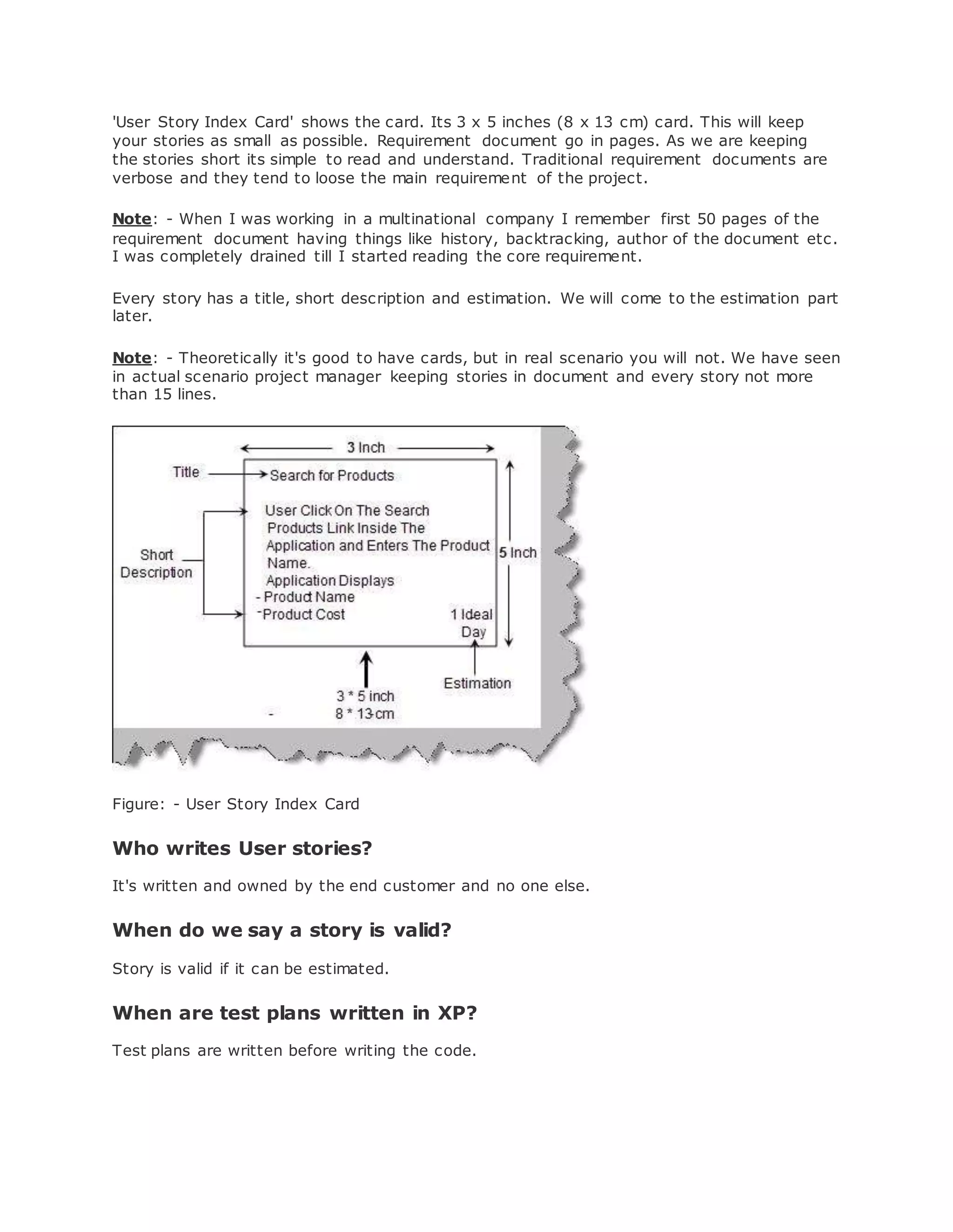 'User Story Index Card' shows the card. Its 3 x 5 inches (8 x 13 cm) card. This will keep 
your stories as small as possible. Requirement document go in pages. As we are keeping 
the stories short its simple to read and understand. Traditional requirement documents are 
verbose and they tend to loose the main requirement of the project. 
Note: - When I was working in a multinational company I remember first 50 pages of the 
requirement document having things like history, backtracking, author of the document etc. 
I was completely drained till I started reading the core requirement. 
Every story has a title, short description and estimation. We will come to the estimation part 
later. 
Note: - Theoretically it's good to have cards, but in real scenario you will not. We have seen 
in actual scenario project manager keeping stories in document and every story not more 
than 15 lines. 
Figure: - User Story Index Card 
Who writes User stories? 
It's written and owned by the end customer and no one else. 
When do we say a story is valid? 
Story is valid if it can be estimated. 
When are test plans written in XP? 
Test plans are written before writing the code. 
 