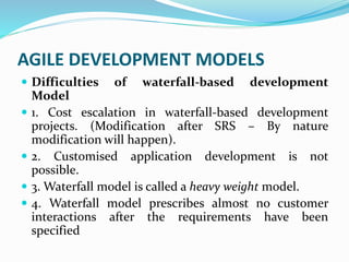 AGILE DEVELOPMENT MODELS
 Difficulties of waterfall-based development
Model
 1. Cost escalation in waterfall-based development
projects. (Modification after SRS – By nature
modification will happen).
 2. Customised application development is not
possible.
 3. Waterfall model is called a heavy weight model.
 4. Waterfall model prescribes almost no customer
interactions after the requirements have been
specified
 