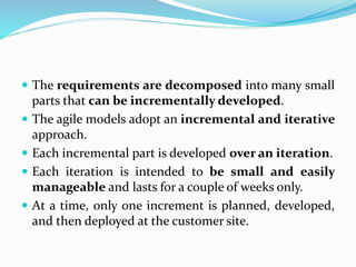  The requirements are decomposed into many small
parts that can be incrementally developed.
 The agile models adopt an incremental and iterative
approach.
 Each incremental part is developed over an iteration.
 Each iteration is intended to be small and easily
manageable and lasts for a couple of weeks only.
 At a time, only one increment is planned, developed,
and then deployed at the customer site.
 
