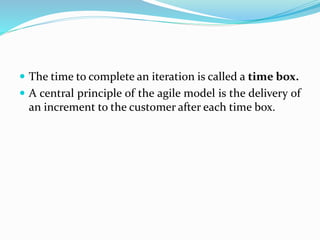  The time to complete an iteration is called a time box.
 A central principle of the agile model is the delivery of
an increment to the customer after each time box.
 