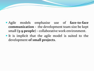  Agile models emphasise use of face-to-face
communication - the development team size be kept
small (5-9 people) - collaborative work environment.
 It is implicit that the agile model is suited to the
development of small projects.
 