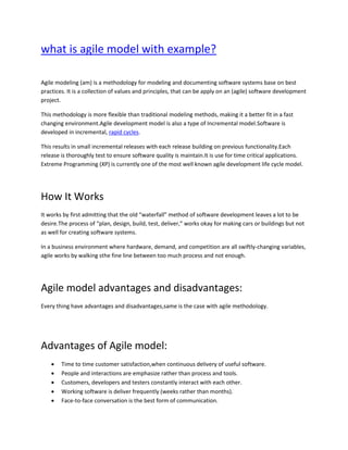 what is agile model with example?
Agile modeling (am) is a methodology for modeling and documenting software systems base on best
practices. It is a collection of values and principles, that can be apply on an (agile) software development
project.
This methodology is more flexible than traditional modeling methods, making it a better fit in a fast
changing environment.Agile development model is also a type of Incremental model.Software is
developed in incremental, rapid cycles.
This results in small incremental releases with each release building on previous functionality.Each
release is thoroughly test to ensure software quality is maintain.It is use for time critical applications.
Extreme Programming (XP) is currently one of the most well known agile development life cycle model.
How It Works
It works by first admitting that the old “waterfall” method of software development leaves a lot to be
desire.The process of “plan, design, build, test, deliver,” works okay for making cars or buildings but not
as well for creating software systems.
In a business environment where hardware, demand, and competition are all swiftly-changing variables,
agile works by walking sthe fine line between too much process and not enough.
Agile model advantages and disadvantages:
Every thing have advantages and disadvantages,same is the case with agile methodology.
Advantages of Agile model:
• Time to time customer satisfaction,when continuous delivery of useful software.
• People and interactions are emphasize rather than process and tools.
• Customers, developers and testers constantly interact with each other.
• Working software is deliver frequently (weeks rather than months).
• Face-to-face conversation is the best form of communication.
 