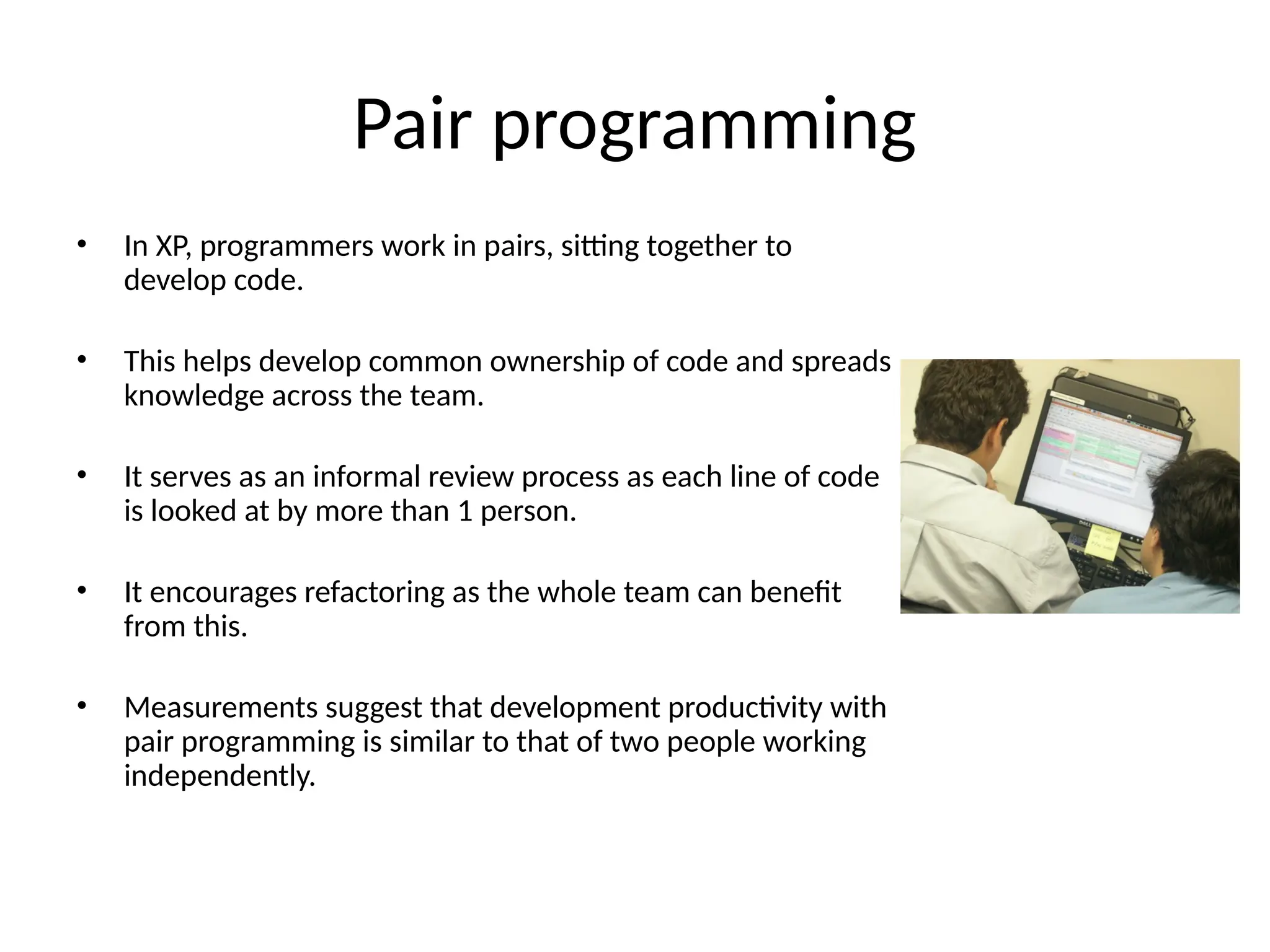 Pair programming
• In XP, programmers work in pairs, sitting together to
develop code.
• This helps develop common ownership of code and spreads
knowledge across the team.
• It serves as an informal review process as each line of code
is looked at by more than 1 person.
• It encourages refactoring as the whole team can benefit
from this.
• Measurements suggest that development productivity with
pair programming is similar to that of two people working
independently.
 