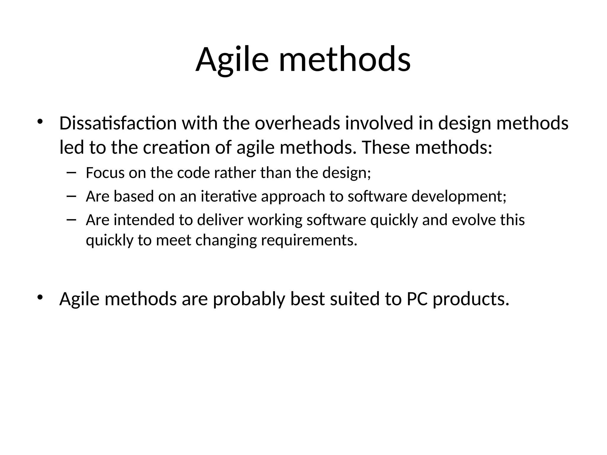 Agile methods
• Dissatisfaction with the overheads involved in design methods
led to the creation of agile methods. These methods:
– Focus on the code rather than the design;
– Are based on an iterative approach to software development;
– Are intended to deliver working software quickly and evolve this
quickly to meet changing requirements.
• Agile methods are probably best suited to PC products.
 