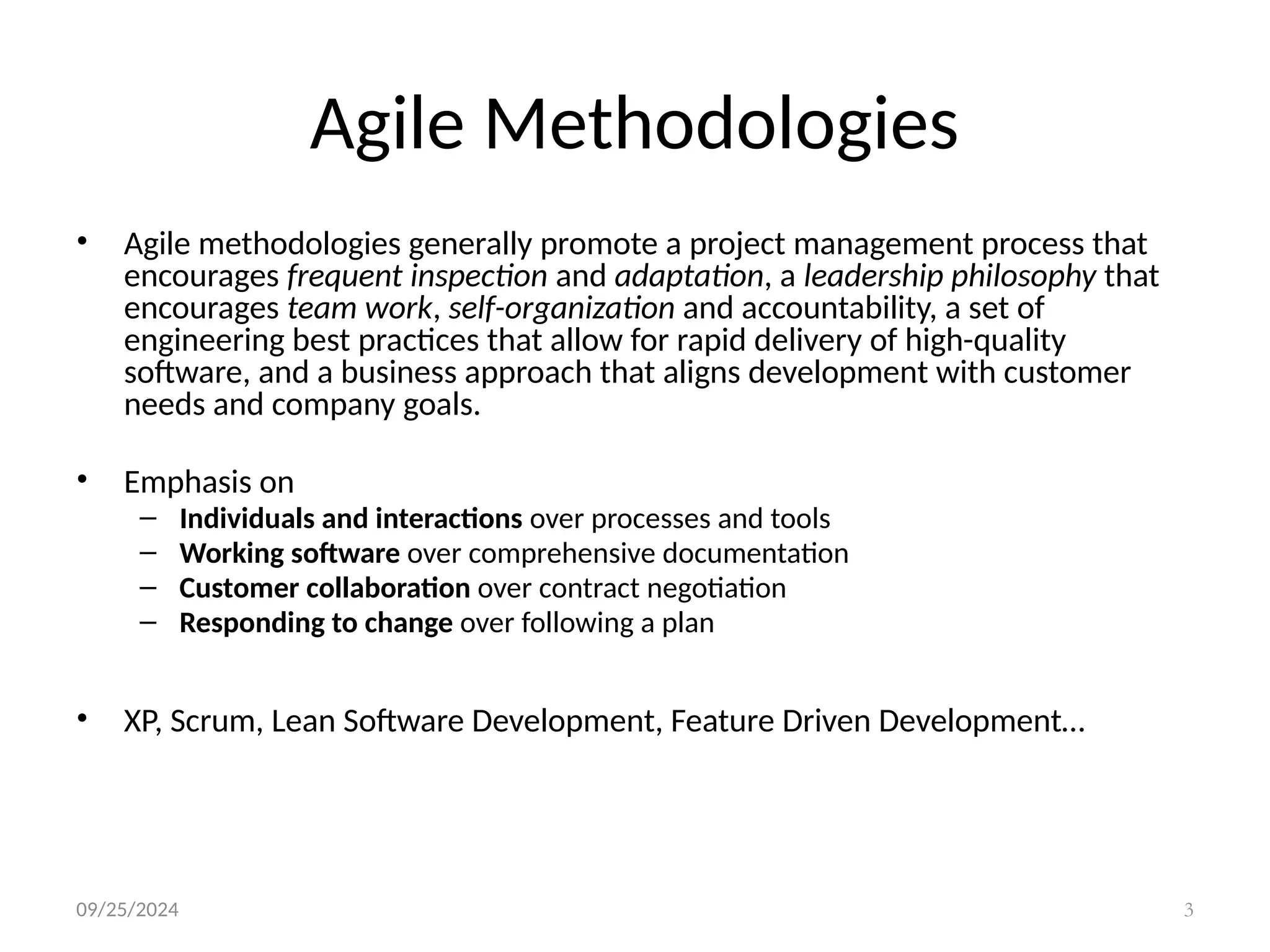 09/25/2024 3
Agile Methodologies
• Agile methodologies generally promote a project management process that
encourages frequent inspection and adaptation, a leadership philosophy that
encourages team work, self-organization and accountability, a set of
engineering best practices that allow for rapid delivery of high-quality
software, and a business approach that aligns development with customer
needs and company goals.
• Emphasis on
– Individuals and interactions over processes and tools
– Working software over comprehensive documentation
– Customer collaboration over contract negotiation
– Responding to change over following a plan
• XP, Scrum, Lean Software Development, Feature Driven Development…
 