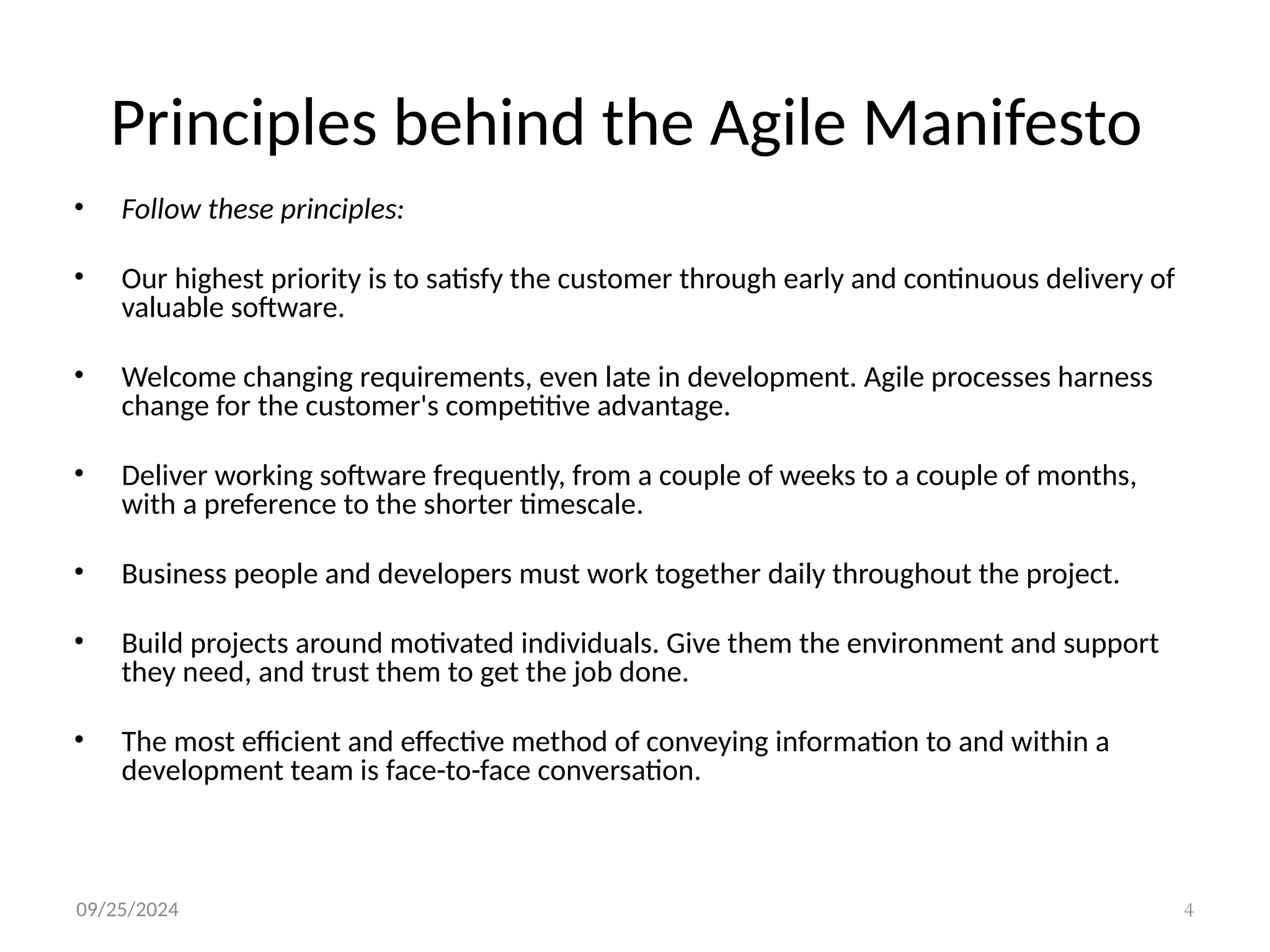 09/25/2024 4
Principles behind the Agile Manifesto
• Follow these principles:
• Our highest priority is to satisfy the customer through early and continuous delivery of
valuable software.
• Welcome changing requirements, even late in development. Agile processes harness
change for the customer's competitive advantage.
• Deliver working software frequently, from a couple of weeks to a couple of months,
with a preference to the shorter timescale.
• Business people and developers must work together daily throughout the project.
• Build projects around motivated individuals. Give them the environment and support
they need, and trust them to get the job done.
• The most efficient and effective method of conveying information to and within a
development team is face-to-face conversation.
 