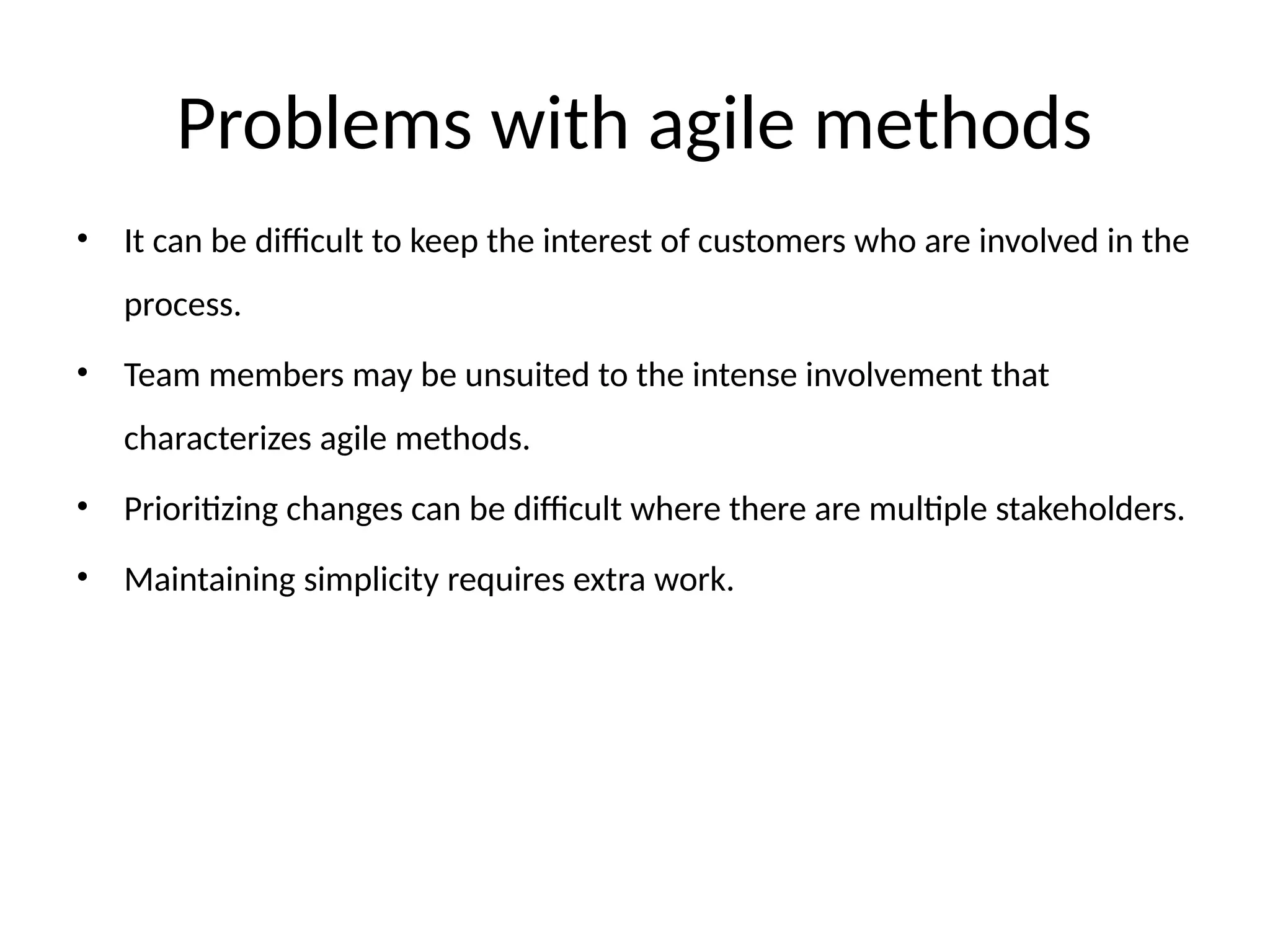 Problems with agile methods
• It can be difficult to keep the interest of customers who are involved in the
process.
• Team members may be unsuited to the intense involvement that
characterizes agile methods.
• Prioritizing changes can be difficult where there are multiple stakeholders.
• Maintaining simplicity requires extra work.
 