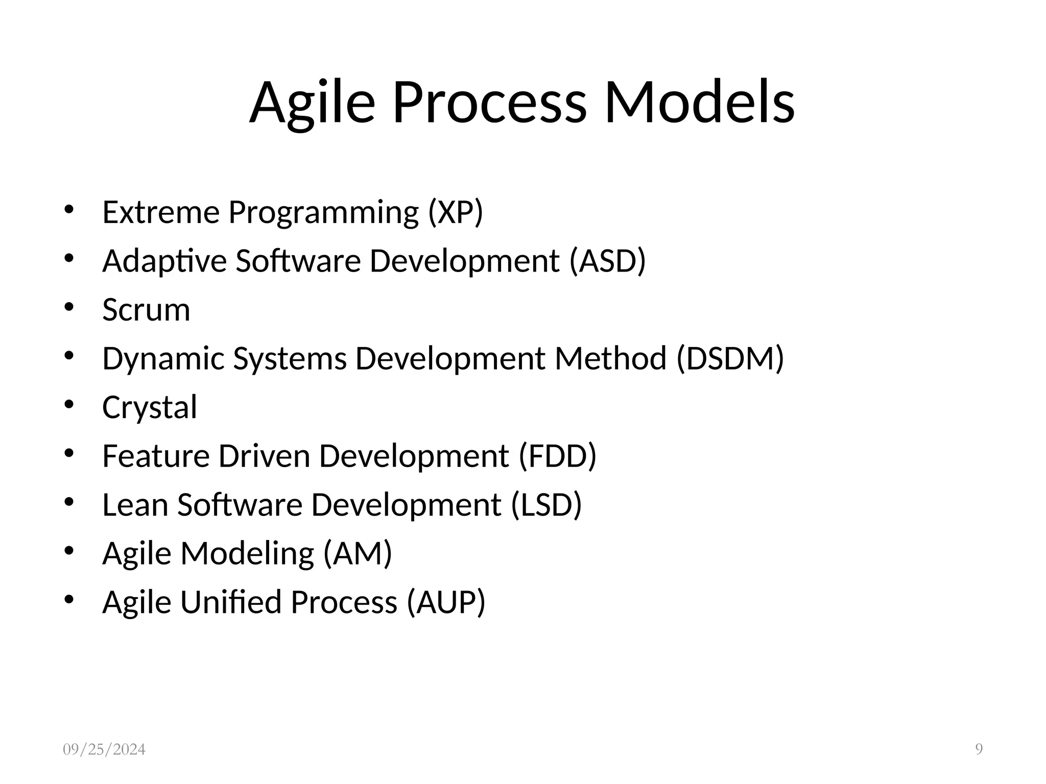 Agile Process Models
• Extreme Programming (XP)
• Adaptive Software Development (ASD)
• Scrum
• Dynamic Systems Development Method (DSDM)
• Crystal
• Feature Driven Development (FDD)
• Lean Software Development (LSD)
• Agile Modeling (AM)
• Agile Unified Process (AUP)
09/25/2024 9
 