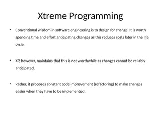 Xtreme Programming
• Conventional wisdom in software engineering is to design for change. It is worth
spending time and effort anticipating changes as this reduces costs later in the life
cycle.
• XP, however, maintains that this is not worthwhile as changes cannot be reliably
anticipated.
• Rather, it proposes constant code improvement (refactoring) to make changes
easier when they have to be implemented.
 
