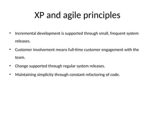 XP and agile principles
• Incremental development is supported through small, frequent system
releases.
• Customer involvement means full-time customer engagement with the
team.
• Change supported through regular system releases.
• Maintaining simplicity through constant refactoring of code.
 