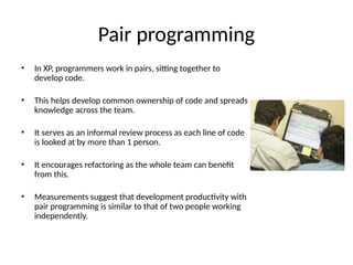 Pair programming
• In XP, programmers work in pairs, sitting together to
develop code.
• This helps develop common ownership of code and spreads
knowledge across the team.
• It serves as an informal review process as each line of code
is looked at by more than 1 person.
• It encourages refactoring as the whole team can benefit
from this.
• Measurements suggest that development productivity with
pair programming is similar to that of two people working
independently.
 