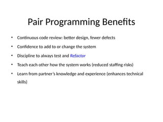 Pair Programming Benefits
• Continuous code review: better design, fewer defects
• Confidence to add to or change the system
• Discipline to always test and Refactor
• Teach each other how the system works (reduced staffing risks)
• Learn from partner’s knowledge and experience (enhances technical
skills)
 