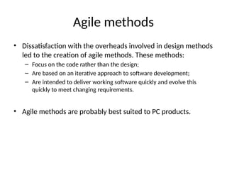 Agile methods
• Dissatisfaction with the overheads involved in design methods
led to the creation of agile methods. These methods:
– Focus on the code rather than the design;
– Are based on an iterative approach to software development;
– Are intended to deliver working software quickly and evolve this
quickly to meet changing requirements.
• Agile methods are probably best suited to PC products.
 