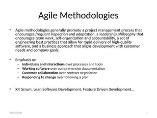 09/25/2024 3
Agile Methodologies
• Agile methodologies generally promote a project management process that
encourages frequent inspection and adaptation, a leadership philosophy that
encourages team work, self-organization and accountability, a set of
engineering best practices that allow for rapid delivery of high-quality
software, and a business approach that aligns development with customer
needs and company goals.
• Emphasis on
– Individuals and interactions over processes and tools
– Working software over comprehensive documentation
– Customer collaboration over contract negotiation
– Responding to change over following a plan
• XP, Scrum, Lean Software Development, Feature Driven Development…
 