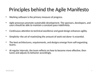 09/25/2024 5
Principles behind the Agile Manifesto
• Working software is the primary measure of progress.
• Agile processes promote sustainable development. The sponsors, developers, and
users should be able to maintain a constant pace indefinitely.
• Continuous attention to technical excellence and good design enhances agility.
• Simplicity--the art of maximizing the amount of work not done--is essential.
• The best architectures, requirements, and designs emerge from self-organizing
teams.
• At regular intervals, the team reflects on how to become more effective, then
tunes and adjusts its behavior accordingly.
 