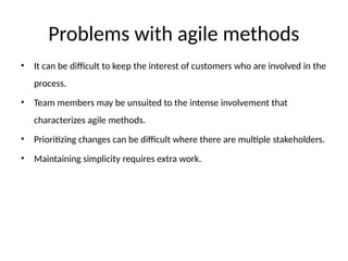 Problems with agile methods
• It can be difficult to keep the interest of customers who are involved in the
process.
• Team members may be unsuited to the intense involvement that
characterizes agile methods.
• Prioritizing changes can be difficult where there are multiple stakeholders.
• Maintaining simplicity requires extra work.
 