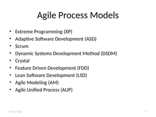 Agile Process Models
• Extreme Programming (XP)
• Adaptive Software Development (ASD)
• Scrum
• Dynamic Systems Development Method (DSDM)
• Crystal
• Feature Driven Development (FDD)
• Lean Software Development (LSD)
• Agile Modeling (AM)
• Agile Unified Process (AUP)
09/25/2024 9
 