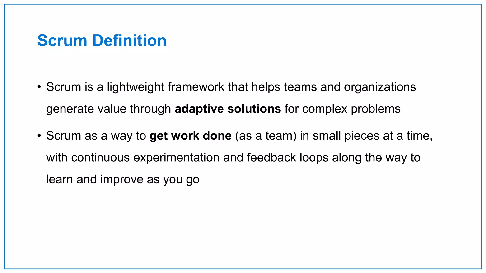 Scrum Definition
• Scrum is a lightweight framework that helps teams and organizations
generate value through adaptive solutions for complex problems
• Scrum as a way to get work done (as a team) in small pieces at a time,
with continuous experimentation and feedback loops along the way to
learn and improve as you go
 