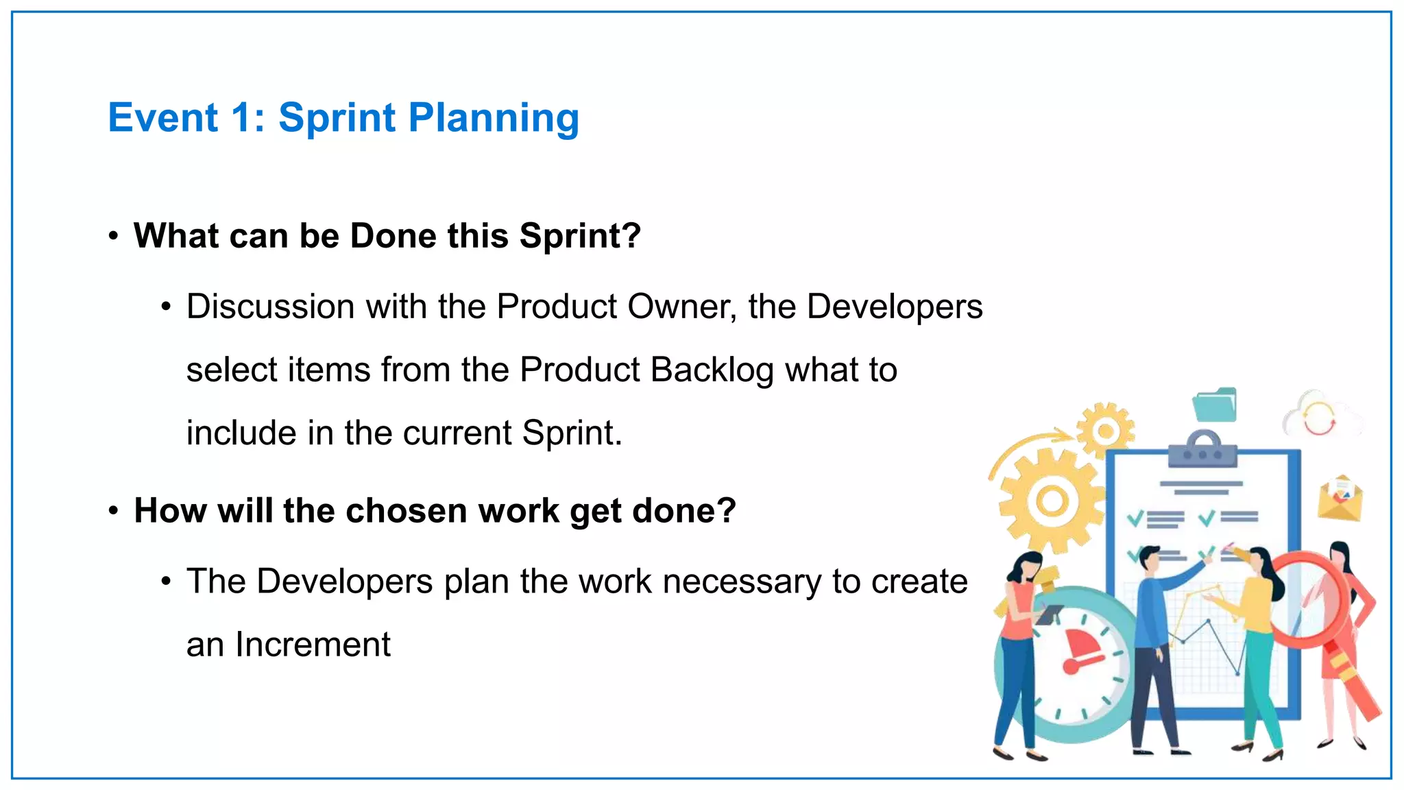 Event 1: Sprint Planning
• What can be Done this Sprint?
• Discussion with the Product Owner, the Developers
select items from the Product Backlog what to
include in the current Sprint.
• How will the chosen work get done?
• The Developers plan the work necessary to create
an Increment
 