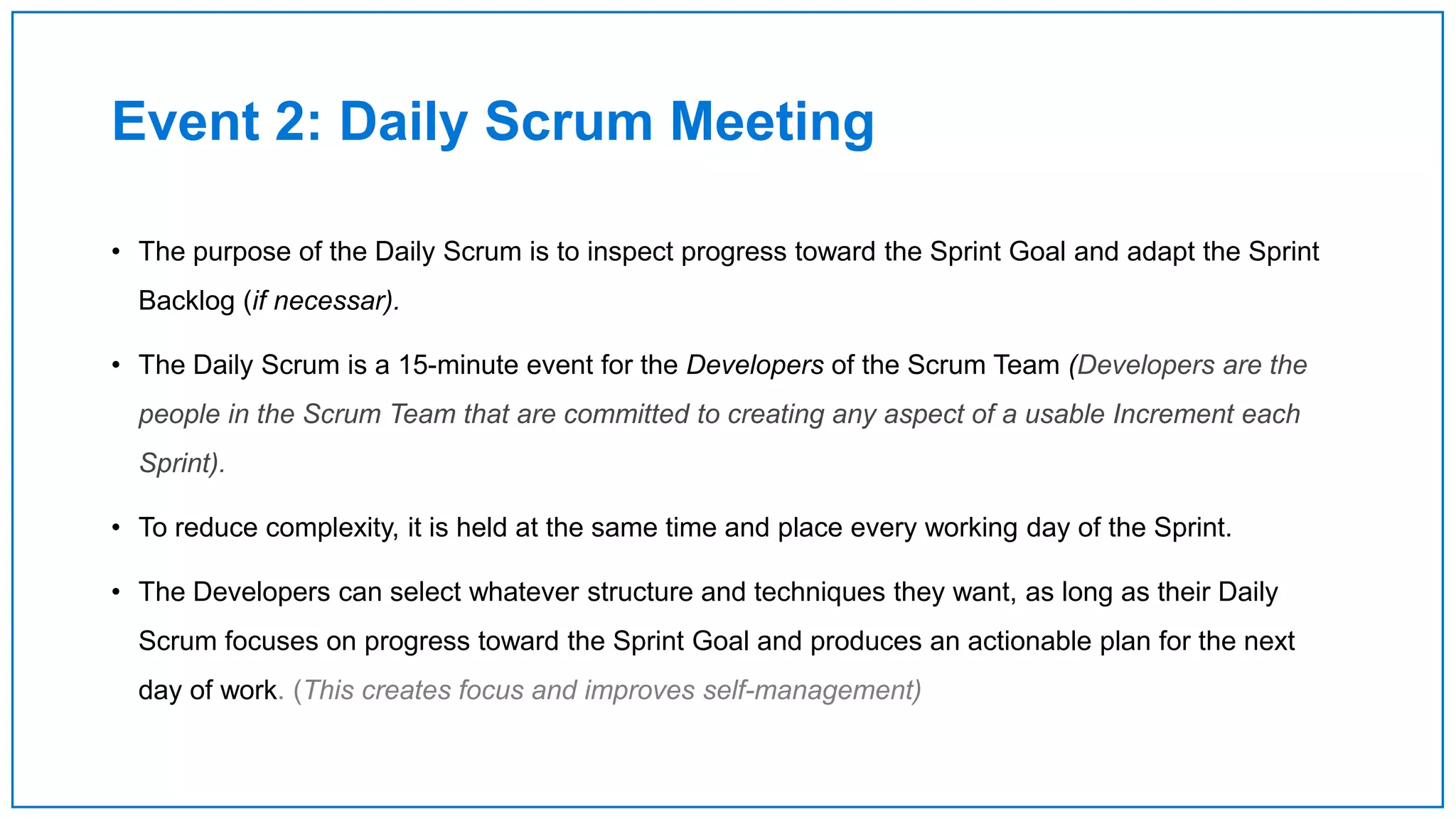 Event 2: Daily Scrum Meeting
• The purpose of the Daily Scrum is to inspect progress toward the Sprint Goal and adapt the Sprint
Backlog (if necessar).
• The Daily Scrum is a 15-minute event for the Developers of the Scrum Team (Developers are the
people in the Scrum Team that are committed to creating any aspect of a usable Increment each
Sprint).
• To reduce complexity, it is held at the same time and place every working day of the Sprint.
• The Developers can select whatever structure and techniques they want, as long as their Daily
Scrum focuses on progress toward the Sprint Goal and produces an actionable plan for the next
day of work. (This creates focus and improves self-management)
 