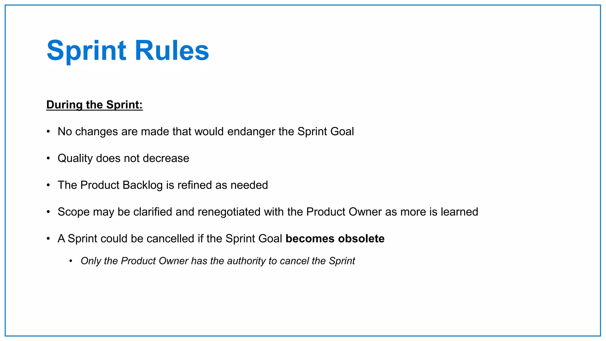 Sprint Rules
During the Sprint:
• No changes are made that would endanger the Sprint Goal
• Quality does not decrease
• The Product Backlog is refined as needed
• Scope may be clarified and renegotiated with the Product Owner as more is learned
• A Sprint could be cancelled if the Sprint Goal becomes obsolete
• Only the Product Owner has the authority to cancel the Sprint
 