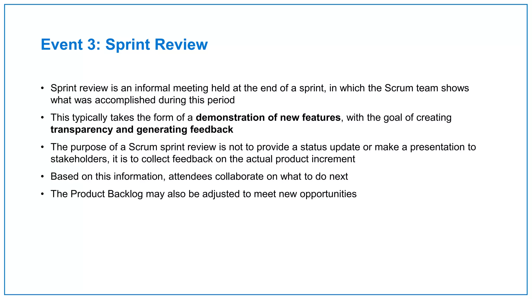 Event 3: Sprint Review
• Sprint review is an informal meeting held at the end of a sprint, in which the Scrum team shows
what was accomplished during this period
• This typically takes the form of a demonstration of new features, with the goal of creating
transparency and generating feedback
• The purpose of a Scrum sprint review is not to provide a status update or make a presentation to
stakeholders, it is to collect feedback on the actual product increment
• Based on this information, attendees collaborate on what to do next
• The Product Backlog may also be adjusted to meet new opportunities
 