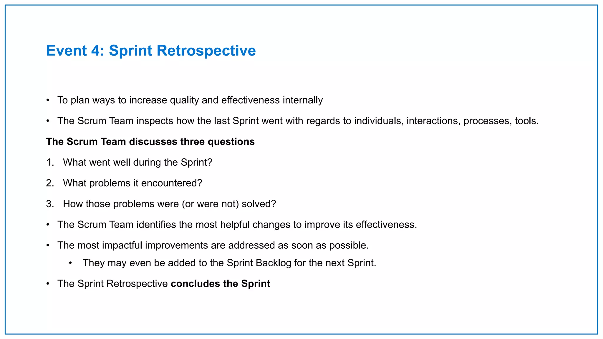 Event 4: Sprint Retrospective
• To plan ways to increase quality and effectiveness internally
• The Scrum Team inspects how the last Sprint went with regards to individuals, interactions, processes, tools.
The Scrum Team discusses three questions
1. What went well during the Sprint?
2. What problems it encountered?
3. How those problems were (or were not) solved?
• The Scrum Team identifies the most helpful changes to improve its effectiveness.
• The most impactful improvements are addressed as soon as possible.
• They may even be added to the Sprint Backlog for the next Sprint.
• The Sprint Retrospective concludes the Sprint
 