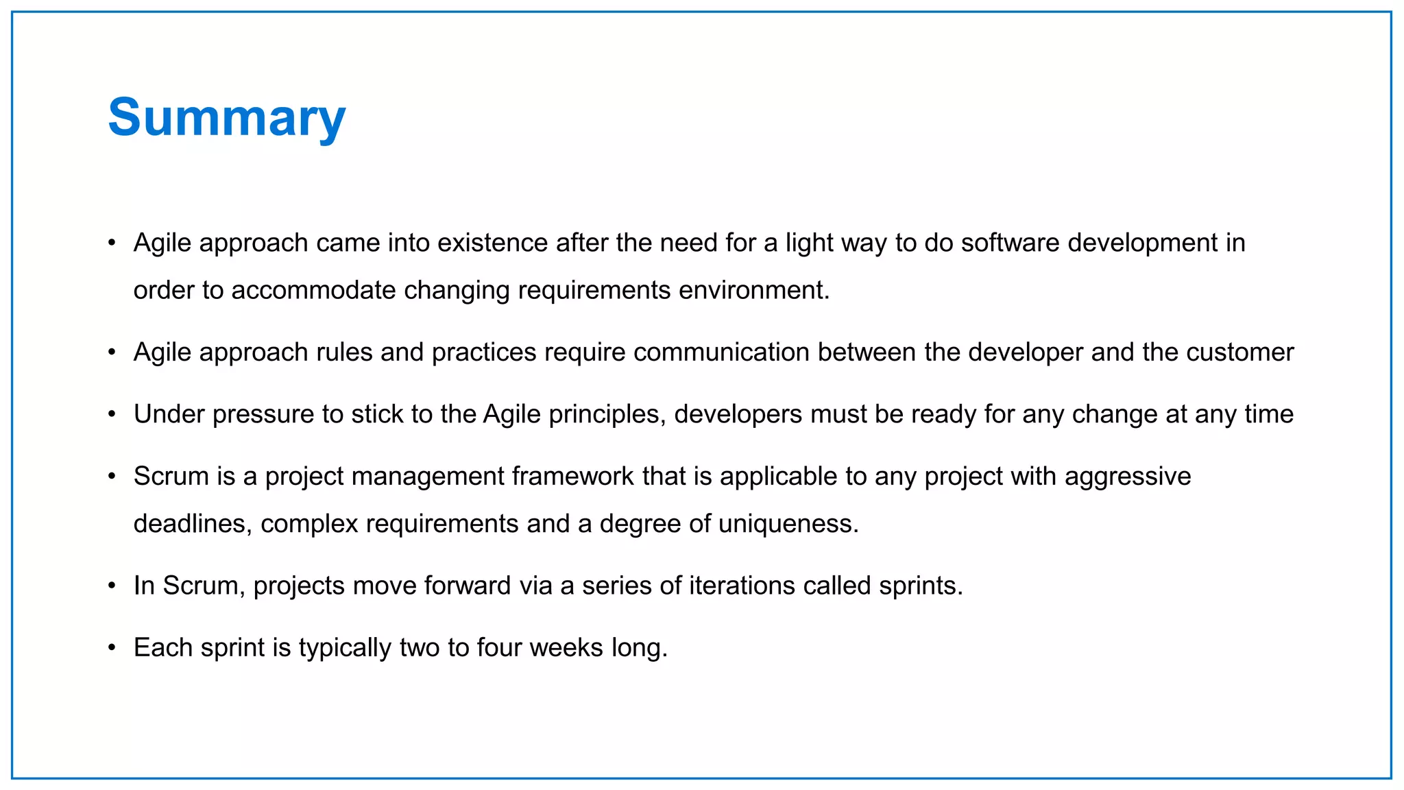 Summary
• Agile approach came into existence after the need for a light way to do software development in
order to accommodate changing requirements environment.
• Agile approach rules and practices require communication between the developer and the customer
• Under pressure to stick to the Agile principles, developers must be ready for any change at any time
• Scrum is a project management framework that is applicable to any project with aggressive
deadlines, complex requirements and a degree of uniqueness.
• In Scrum, projects move forward via a series of iterations called sprints.
• Each sprint is typically two to four weeks long.
 