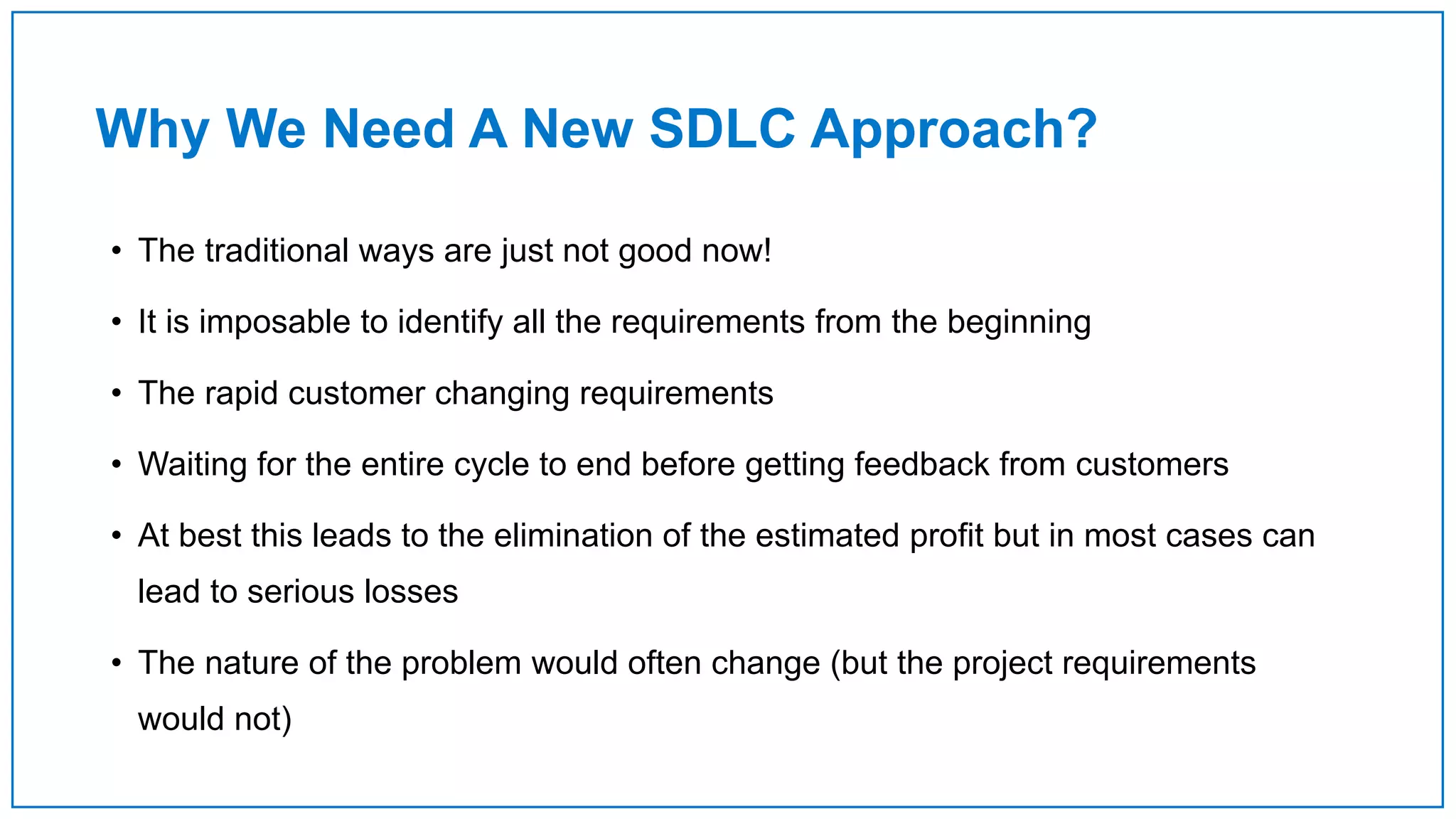 Why We Need A New SDLC Approach?
• The traditional ways are just not good now!
• It is imposable to identify all the requirements from the beginning
• The rapid customer changing requirements
• Waiting for the entire cycle to end before getting feedback from customers
• At best this leads to the elimination of the estimated profit but in most cases can
lead to serious losses
• The nature of the problem would often change (but the project requirements
would not)
 