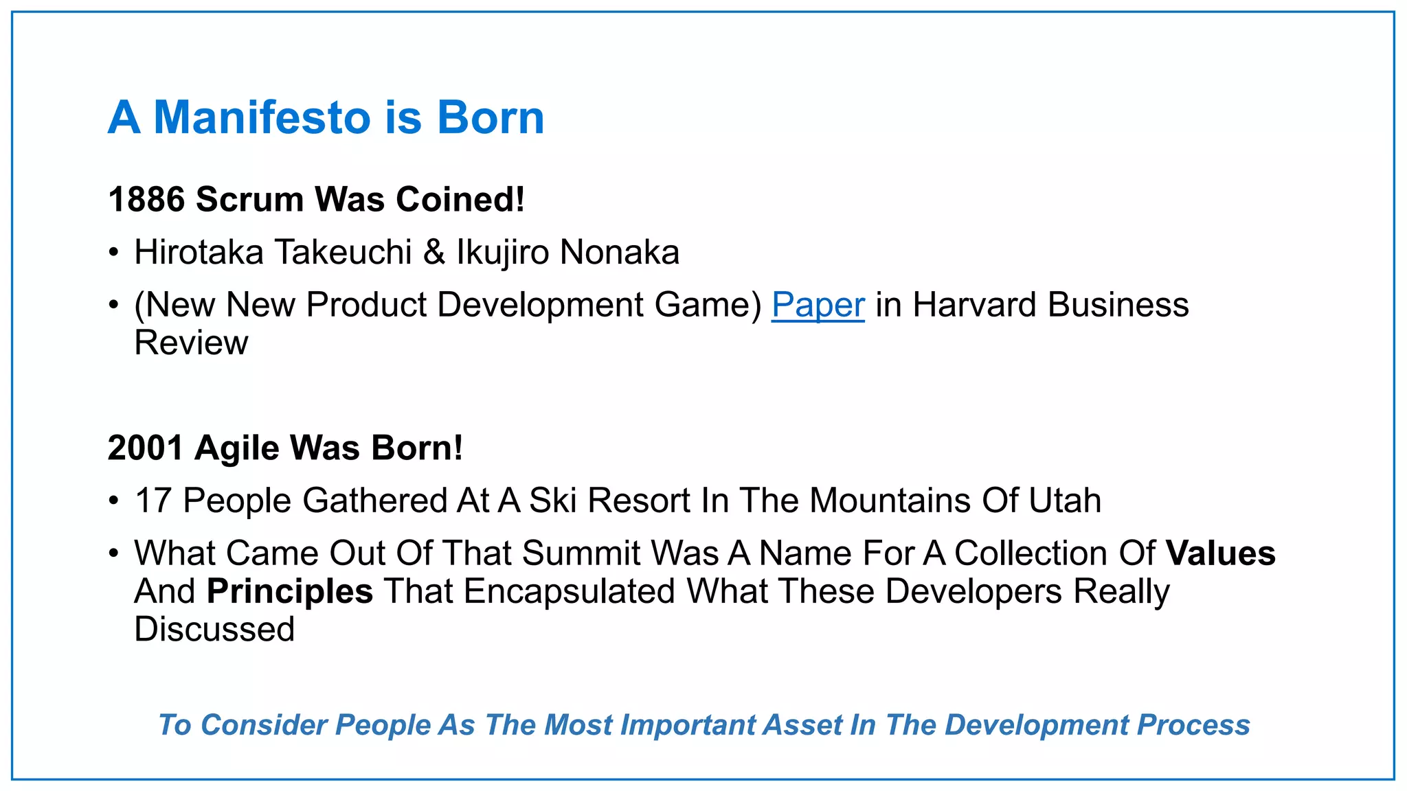 A Manifesto is Born
1886 Scrum Was Coined!
• Hirotaka Takeuchi & Ikujiro Nonaka
• (New New Product Development Game) Paper in Harvard Business
Review
2001 Agile Was Born!
• 17 People Gathered At A Ski Resort In The Mountains Of Utah
• What Came Out Of That Summit Was A Name For A Collection Of Values
And Principles That Encapsulated What These Developers Really
Discussed
To Consider People As The Most Important Asset In The Development Process
 
